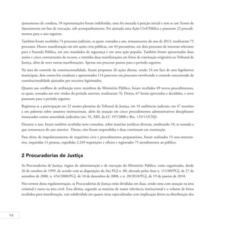 94
ajustamento de conduta, 10 representações foram indeferidas, uma foi anexada à petição inicial e tem-se um Termo de
Ajustamento em fase de execução, sob acompanhamento. Foi ajuizada uma Ação Civil Pública e passaram 22 procedi-
mentos para o ano seguinte.
Também foram recebidos 74 processos judiciais, os quais, somados a um, remanescente do ano de 2013, totalizaram 75
processos. Houve manifestação em três ações civis públicas, em 43 precatórios, em dois processos de interesse relevante
para a Fazenda Pública, em sete mandados de segurança e em uma ação popular. Também foram apresentadas duas
razões e cinco contrarrazões de recurso, e emitidas duas manifestações em feitos de tramitação originária no Tribunal de
Justiça, além de nove outras manifestações. Apenas um processo passou para o período seguinte.
Na área do controle da constitucionalidade, foram propostas 26 ações diretas, sendo 24 em face de atos legislativos
municipais, dois contra leis estaduais e apresentados 114 pareceres em processos envolvendo o controle concentrado de
constitucionalidade ajuizados por terceiros legitimados.
Quanto aos conflitos de atribuição entre membros do Ministério Público, foram recebidos 69 novos procedimentos,
os quais, somados aos sete vindos do período anterior, totalizaram 76. Destes, 67 foram apreciados e decididos, e nove
passaram para o período seguinte.
Registrou-se a participação em 22 sessões plenárias do Tribunal de Justiça, em 10 audiências judiciais, em 47 reuniões
e em palestras sobre assuntos institucionais, além da atuação em cinco procedimentos administrativos disciplinares
instaurados contra autoridade judiciária (art. 92, XIII, da LC 197/2000 e Res. 135/11/CNJ).
Durante o ano, foram também recebidas nove consultas, sobre matérias jurídicas diversas, totalizando 10, se somada a
que remanesceu do ano anterior. Destas, oito foram respondidas e duas continuam em tramitação.
Para efeito de impulsionamento de inquéritos civis e procedimentos preparatórios, foram realizados 15 atos instrutó-
rios, inquiridas 11 pessoas, expedidas 2.249 requisições e ofícios e registrados 75 atendimentos ao público.
2 Procuradorias de Justiça
As Procuradorias de Justiça, órgãos de administração e de execução do Ministério Público, estão organizadas, desde
26 de outubro de 1999, de acordo com as disposições do Ato PGJ n. 80, alterado pelos Atos n. 111/00/PGJ, de 27 de
setembro de 2000, n. 454/2008/PGJ, de 10 de dezembro de 2008, e n. 20/2010/PGJ, de 19 de janeiro de 2010.
Nos termos dessa regulamentação, as Procuradorias de Justiça estão divididas em duas, sendo uma com atuação na área
criminal e outra na área cível. Esta última, segundo as matérias de maior relevância institucional e o volume de feitos
recebidos para manifestação, está subdividida em quatro áreas especializadas com implicação direta na distribuição dos
 