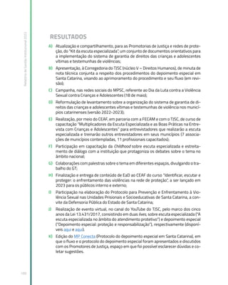 Relatório
de
Gestão
Institucional
2022
100
RESULTADOS
A) Atualização e compartilhamento, para as Promotorias de Justiça e redes de prote-
ção, do “Kit da escuta especializada”, um conjunto de documentos orientativos para
a implementação do sistema de garantia de direitos das crianças e adolescentes
vítimas e testemunhas de violências;
B) Apresentação, à Corregedoria do TJSC (núcleo V – Direitos Humanos), de minuta de
nota técnica conjunta a respeito dos procedimentos do depoimento especial em
Santa Catarina, visando ao aprimoramento do procedimento e seu fluxo (em revi-
são);
C) Campanha, nas redes sociais do MPSC, referente ao Dia da Luta contra a Violência
Sexual contra Crianças e Adolescentes (18 de maio);
D) Reformulação de levantamento sobre a organização do sistema de garantia de di-
reitos das crianças e adolescentes vítimas e testemunhas de violência nos municí-
pios catarinenses (versão 2022-2023);
E) Realização, por meio do CEAF, em parceria com a FECAM e com o TJSC, de curso de
capacitação “Multiplicadores da Escuta Especializada e as Boas Práticas na Entre-
vista com Crianças e Adolescentes” para entrevistadores que realizarão a escuta
especializada e treinarão outros entrevistadores em seus municípios (7 associa-
ções de municípios contempladas, 11 profissionais capacitados);
F) Participação em capacitação da Childhood sobre escuta especializada e estreita-
mento de diálogo com a instituição que protagoniza os debates sobre o tema no
âmbito nacional;
G) Colaborações com palestras sobre o tema em diferentes espaços, divulgando o tra-
balho do GT;
H) Finalização e entrega de conteúdo de EaD ao CEAF do curso “Identificar, escutar e
proteger: o enfrentamento das violências na rede de proteção”, a ser lançado em
2023 para os públicos interno e externo;
I) Participação na elaboração do Protocolo para Prevenção e Enfrentamento à Vio-
lência Sexual nas Unidades Prisionais e Socioeducativas de Santa Catarina, a con-
vite da Defensoria Pública do Estado de Santa Catarina;
J) Realização de evento virtual, no canal do YouTube do TJSC, pelo marco dos cinco
anos da Lei 13.431/2017, consistindo em duas lives, sobre escuta especializada (“A
escuta especializada no âmbito do atendimento protetivo”) e depoimento especial
(“Depoimento especial: proteção e responsabilização”), respectivamente (disponí-
veis aqui e aqui).
K) Edição do MP Conecta (Protocolo do depoimento especial em Santa Catarina), em
que o fluxo e o protocolo do depoimento especial foram apresentados e discutidos
com os Promotores de Justiça, espaço em que foi possível esclarecer dúvidas e co-
letar sugestões.
 