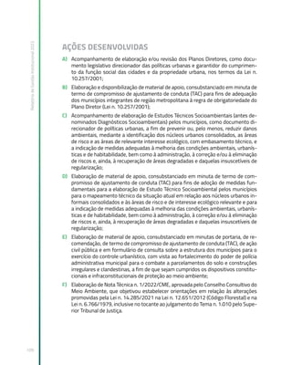 Relatório
de
Gestão
Institucional
2022
109
AÇÕES DESENVOLVIDAS
A) Acompanhamento de elaboração e/ou revisão dos Planos Diretores, como docu-
mento legislativo direcionador das políticas urbanas e garantidor do cumprimen-
to da função social das cidades e da propriedade urbana, nos termos da Lei n.
10.257/2001;
B) Elaboração e disponibilização de material de apoio, consubstanciado em minuta de
termo de compromisso de ajustamento de conduta (TAC) para fins de adequação
dos municípios integrantes de região metropolitana à regra de obrigatoriedade do
Plano Diretor (Lei n. 10.257/2001);
C) Acompanhamento de elaboração de Estudos Técnicos Socioambientais (antes de-
nominados Diagnósticos Socioambientais) pelos municípios, como documento di-
recionador de políticas urbanas, a fim de prevenir ou, pelo menos, reduzir danos
ambientais, mediante a identificação dos núcleos urbanos consolidados, as áreas
de risco e as áreas de relevante interesse ecológico, com embasamento técnico, e
a indicação de medidas adequadas à melhoria das condições ambientais, urbanís-
ticas e de habitabilidade, bem como à administração, à correção e/ou à eliminação
de riscos e, ainda, à recuperação de áreas degradadas e daquelas insuscetíveis de
regularização;
D) Elaboração de material de apoio, consubstanciado em minuta de termo de com-
promisso de ajustamento de conduta (TAC) para fins de adoção de medidas fun-
damentais para a elaboração de Estudo Técnico Socioambiental pelos municípios
para o mapeamento técnico da situação atual em relação aos núcleos urbanos in-
formais consolidados e às áreas de risco e de interesse ecológico relevante e para
a indicação de medidas adequadas à melhoria das condições ambientais, urbanís-
ticas e de habitabilidade, bem como à administração, à correção e/ou à eliminação
de riscos e, ainda, à recuperação de áreas degradadas e daquelas insuscetíveis de
regularização;
E) Elaboração de material de apoio, consubstanciado em minutas de portaria, de re-
comendação, de termo de compromisso de ajustamento de conduta (TAC), de ação
civil pública e em formulário de consulta sobre a estrutura dos municípios para o
exercício do controle urbanístico, com vista ao fortalecimento do poder de polícia
administrativa municipal para o combate a parcelamentos do solo e construções
irregulares e clandestinas, a fim de que sejam cumpridos os dispositivos constitu-
cionais e infraconstitucionais de proteção ao meio ambiente;
F) Elaboração de Nota Técnica n. 1/2022/CME, aprovada pelo Conselho Consultivo do
Meio Ambiente, que objetivou estabelecer orientações em relação às alterações
promovidas pela Lei n. 14.285/2021 na Lei n. 12.651/2012 (Código Florestal) e na
Lei n. 6.766/1979, inclusive no tocante ao julgamento do Tema n. 1.010 pelo Supe-
rior Tribunal de Justiça.
 