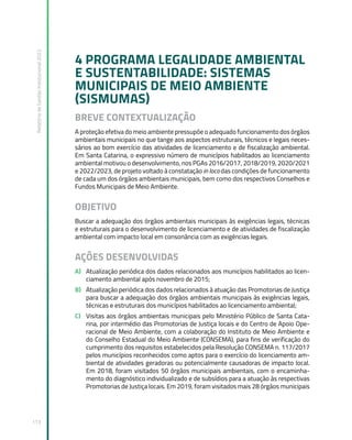 Relatório
de
Gestão
Institucional
2022
113
4 PROGRAMA LEGALIDADE AMBIENTAL
E SUSTENTABILIDADE: SISTEMAS
MUNICIPAIS DE MEIO AMBIENTE
(SISMUMAS)
BREVE CONTEXTUALIZAÇÃO
A proteção efetiva do meio ambiente pressupõe o adequado funcionamento dos órgãos
ambientais municipais no que tange aos aspectos estruturais, técnicos e legais neces-
sários ao bom exercício das atividades de licenciamento e de fiscalização ambiental.
Em Santa Catarina, o expressivo número de municípios habilitados ao licenciamento
ambiental motivou o desenvolvimento, nos PGAs 2016/2017, 2018/2019, 2020/2021
e 2022/2023, de projeto voltado à constatação in loco das condições de funcionamento
de cada um dos órgãos ambientais municipais, bem como dos respectivos Conselhos e
Fundos Municipais de Meio Ambiente.
OBJETIVO
Buscar a adequação dos órgãos ambientais municipais às exigências legais, técnicas
e estruturais para o desenvolvimento de licenciamento e de atividades de fiscalização
ambiental com impacto local em consonância com as exigências legais.
AÇÕES DESENVOLVIDAS
A) Atualização periódica dos dados relacionados aos municípios habilitados ao licen-
ciamento ambiental após novembro de 2015;
B) Atualização periódica dos dados relacionados à atuação das Promotorias de Justiça
para buscar a adequação dos órgãos ambientais municipais às exigências legais,
técnicas e estruturais dos municípios habilitados ao licenciamento ambiental;
C) Visitas aos órgãos ambientais municipais pelo Ministério Público de Santa Cata-
rina, por intermédio das Promotorias de Justiça locais e do Centro de Apoio Ope-
racional de Meio Ambiente, com a colaboração do Instituto de Meio Ambiente e
do Conselho Estadual do Meio Ambiente (CONSEMA), para fins de verificação do
cumprimento dos requisitos estabelecidos pela Resolução CONSEMA n. 117/2017
pelos municípios reconhecidos como aptos para o exercício do licenciamento am-
biental de atividades geradoras ou potencialmente causadoras de impacto local.
Em 2018, foram visitados 50 órgãos municipais ambientais, com o encaminha-
mento do diagnóstico individualizado e de subsídios para a atuação às respectivas
Promotorias de Justiça locais. Em 2019, foram visitados mais 28 órgãos municipais
 