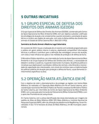 Relatório
de
Gestão
Institucional
2022
117
5 OUTRAS INICIATIVAS
5.1 GRUPO ESPECIAL DE DEFESA DOS
DIREITOS DOS ANIMAIS (GEDDA)
O Grupo Especial de Defesa dos Direitos dos Animais (GEDDA), coordenado pelo Centro
de Apoio Operacional do Meio Ambiente (CME), tem por objetivo subsidiar a definição
de estratégias de atuação e de complementar, quando necessário, a prestação de apoio
técnico e jurídico aos órgãos de execução, com vista à efetiva defesa dos direitos dos
animais no Estado de Santa Catarina (Ato n. 863/2011/PGJ).
Seminário de Direito Animal e Medicina Legal Veterinária
Em outubro de 2022, houve a realização de um evento com conteúdo programado para
o público em geral, público interno e externo, objetivando compartilhar informações
técnicas e jurídicas e contribuir para a definição das estratégias comuns de atuação,
com vista a maior eficácia nas ações e nas medidas de proteção e de defesa da fauna.
O Ministério Público identificou, por intermédio do Centro de Apoio Operacional do Meio
Ambiente e do Grupo Especial de Defesa dos Direitos dos Animais, a necessidade de
debater e analisar a ausência, na grande maioria dos municípios, de políticas públicas e
iniciativas que objetivassem a proteção e defesa dos animais, vislumbrando a necessi-
dade de capacitação dos interessados, com intuito de contribuir para a implementação
de políticas públicas de atuação para proteção e defesa da fauna, a qual demanda co-
nhecimentos específicos na área.
5.2 OPERAÇÃO MATA ATLÂNTICA EM PÉ
Com o objetivo de coibir o desmatamento e de proteger as regiões com bioma Mata
Atlântica, foi realizada a 5ª Operação Mata Atlântica em Pé em Santa Catarina, sob a
coordenação nacional do Ministério Público do Paraná e estadual do Ministério Público
de Santa Catarina, por intermédio do Centro de Apoio Operacional do Meio Ambiente
(CME), com a execução pelo Comando de Policiamento Militar Ambiental (CPMA) e com
o apoio das Promotorias de Justiça locais.
Em Santa Catarina, com a prévia identificação das áreas desmatadas por imagens de
satélite do Atlas da Mata Atlântica (ONG SOS Mata Atlântica e Instituto Nacional de
Pesquisas Espaciais/INPE), além da utilização da plataforma do MapBiomas, foram fis-
calizadas in loco 1513 hectares de áreas de Mata Atlântica, em 80 municípios catari-
nenses.
 