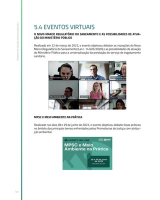 Relatório
de
Gestão
Institucional
2022
120
5.4 EVENTOS VIRTUAIS
O NOVO MARCO REGULATÓRIO DO SANEAMENTO E AS POSSIBILIDADES DE ATUA-
ÇÃO DO MINISTÉRIO PÚBLICO
Realizado em 22 de março de 2022, o evento objetivou debater as inovações do Novo
Marco Regulatório do Saneamento (Lei n. 14.026/2020) e as possibilidades de atuação
do Ministério Público para a universalização da prestação do serviço de esgotamento
sanitário.
MPSC E MEIO AMBIENTE NA PRÁTICA
Realizado nos dias 28 e 29 de junho de 2022, o evento objetivou debater boas práticas
no âmbito dos principais temas enfrentados pelas Promotorias de Justiça com atribui-
ção ambiental.
 