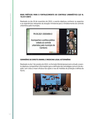 Relatório
de
Gestão
Institucional
2022
121
BOAS PRÁTICAS PARA O FORTALECIMENTO DO CONTROLE URBANÍSTICO (LEI N.
10.257/2001)
Realizado no dia 29 de novembro de 2022, o evento objetivou conhecer os aspectos
e as experiências relevantes da atuação ministerial para o fortalecimento do controle
urbanístico pelo município.
SEMINÁRIO DE DIREITO ANIMAL E MEDICINA LEGAL VETERINÁRIA
Realizado no dia 7 de outubro de 2022, no formato híbrido (presencial e virtual), o even-
to objetivou compartilhar informações para a definição das estratégias comuns de atu-
ação, com vista a maior eficácia nas ações e nas de medidas de proteção e defesa da
fauna.
 