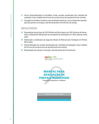 Relatório
de
Gestão
Institucional
2022
123
E) Foram disponibilizadas na IntraNext, ainda, versões atualizadas dos checklists de
avaliação e dos modelos de termos de compromisso de ajustamento de conduta.
F) O programa também manteve suas atividades habituais, com a frequente reavalia-
ção dos portais municipais, sob demanda das Promotorias de Justiça.
RESULTADOS
A) Reavaliação dos portais de 295 Prefeituras Municipais e de 295 Câmaras de Verea-
dores, totalizando 590 portais da transparência analisados em 2022 apenas nesta
ação;
B) Elaboração e publicação da segunda edição do Manual para Avaliação de Portais
Municipais;
C) Disponibilização de versões atualizadas dos checklists de avaliação e dos modelos
de termos de compromisso de ajustamento de conduta;
D) Reavaliação dos portais municipais, sob demanda das Promotorias.
 