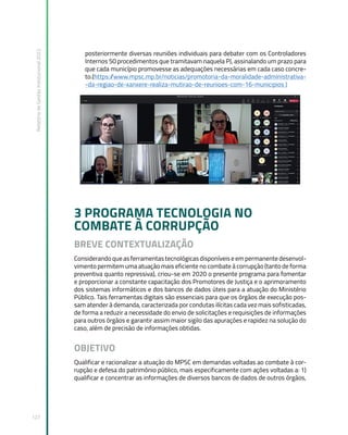 Relatório
de
Gestão
Institucional
2022
127
posteriormente diversas reuniões individuais para debater com os Controladores
Internos 50 procedimentos que tramitavam naquela PJ, assinalando um prazo para
que cada município promovesse as adequações necessárias em cada caso concre-
to.(https:/
/www.mpsc.mp.br/noticias/promotoria-da-moralidade-administrativa-
-da-regiao-de-xanxere-realiza-mutirao-de-reunioes-com-16-municipios )
3 PROGRAMA TECNOLOGIA NO
COMBATE À CORRUPÇÃO
BREVE CONTEXTUALIZAÇÃO
Considerando que as ferramentas tecnológicas disponíveis e em permanente desenvol-
vimento permitem uma atuação mais eficiente no combate à corrupção (tanto de forma
preventiva quanto repressiva), criou-se em 2020 o presente programa para fomentar
e proporcionar a constante capacitação dos Promotores de Justiça e o aprimoramento
dos sistemas informáticos e dos bancos de dados úteis para a atuação do Ministério
Público. Tais ferramentas digitais são essenciais para que os órgãos de execução pos-
sam atender à demanda, caracterizada por condutas ilícitas cada vez mais sofisticadas,
de forma a reduzir a necessidade do envio de solicitações e requisições de informações
para outros órgãos e garantir assim maior sigilo das apurações e rapidez na solução do
caso, além de precisão de informações obtidas.
OBJETIVO
Qualificar e racionalizar a atuação do MPSC em demandas voltadas ao combate à cor-
rupção e defesa do patrimônio público, mais especificamente com ações voltadas a: 1)
qualificar e concentrar as informações de diversos bancos de dados de outros órgãos,
 