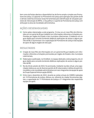Relatório
de
Gestão
Institucional
2022
128
bem como de fontes abertas e disponibilizá-las de forma ampla e simples aos Promo-
tores de Justiça; 2) capacitar os Promotores de Justiça para operação dos painéis de BI
e demais sistemas (inclusive novas ferramentas) para identificação de situações pas-
síveis de intervenção do MPSC; e 3) qualificar o suporte às Promotorias de Justiça com
atribuição na área da moralidade administrativa.
AÇÕES DESENVOLVIDAS
A) Como ações relacionadas a este programa, 1) criou-se um novo filtro de informa-
ções em um painel de BI que trabalha com informações referentes a licitações pro-
movidas por órgãos do Estado e dos municípios catarinenses; 2) elaborou-se um
guia rápido para consulta (contendo didáticas explicações de acesso a alguns pai-
néis de BI); e 3) promoveu-se a capacitação de Promotores de Justiça e das equipes
de apoio de alguns órgãos de execução.
RESULTADOS
A) Criação de novo filtro de informações em um painel de BI que trabalha com infor-
mações referentes a licitações promovidas por órgãos do Estado e dos municípios
catarinenses;
B) Elaboração e publicação, na IntraNext, no espaço dedicado a este programa, de um
guia rápido para consulta (contendo didáticas explicações de acesso a alguns pai-
néis de BI);
C) No dia 26 de outubro de 2022, foi promovida, mediante reunião virtual, uma capa-
citação relativa ao uso de diversos painéis de BI relacionados à defesa do patrimô-
nio público e da moralidade administrativa com seis integrantes da equipe de apoio
do Grupo Especial Anticorrupção (GEAC);
D) Entre maio e dezembro de 2022, durante as visitas virtuais do CAMOV realizadas
em 10 Promotorias de Justiça, efetuou-se, referente às citadas ferramentas digi-
tais, a capacitação de 11 Promotores de Justiça e 21 integrantes das respectivas
equipes de apoio.
 