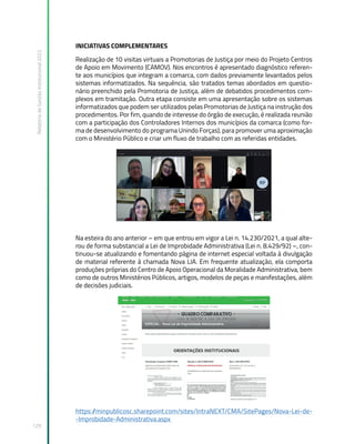 Relatório
de
Gestão
Institucional
2022
129
INICIATIVAS COMPLEMENTARES
Realização de 10 visitas virtuais a Promotorias de Justiça por meio do Projeto Centros
de Apoio em Movimento (CAMOV). Nos encontros é apresentado diagnóstico referen-
te aos municípios que integram a comarca, com dados previamente levantados pelos
sistemas informatizados. Na sequência, são tratados temas abordados em questio-
nário preenchido pela Promotoria de Justiça, além de debatidos procedimentos com-
plexos em tramitação. Outra etapa consiste em uma apresentação sobre os sistemas
informatizados que podem ser utilizados pelas Promotorias de Justiça na instrução dos
procedimentos. Por fim, quando de interesse do órgão de execução, é realizada reunião
com a participação dos Controladores Internos dos municípios da comarca (como for-
ma de desenvolvimento do programa Unindo Forças), para promover uma aproximação
com o Ministério Público e criar um fluxo de trabalho com as referidas entidades.
Na esteira do ano anterior – em que entrou em vigor a Lei n. 14.230/2021, a qual alte-
rou de forma substancial a Lei de Improbidade Administrativa (Lei n. 8.429/92) –, con-
tinuou-se atualizando e fomentando página de internet especial voltada à divulgação
de material referente à chamada Nova LIA. Em frequente atualização, ela comporta
produções próprias do Centro de Apoio Operacional da Moralidade Administrativa, bem
como de outros Ministérios Públicos, artigos, modelos de peças e manifestações, além
de decisões judiciais.
https:/
/minpublicosc.sharepoint.com/sites/IntraNEXT/CMA/SitePages/Nova-Lei-de-
-Improbidade-Administrativa.aspx
 