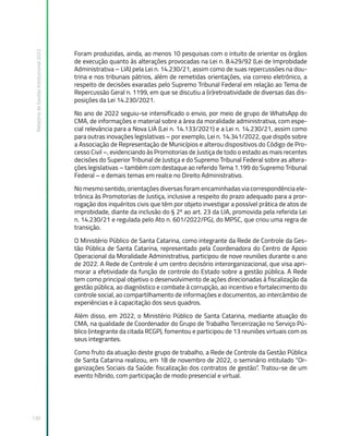 Relatório
de
Gestão
Institucional
2022
130
Foram produzidas, ainda, ao menos 10 pesquisas com o intuito de orientar os órgãos
de execução quanto às alterações provocadas na Lei n. 8.429/92 (Lei de Improbidade
Administrativa – LIA) pela Lei n. 14.230/21, assim como de suas repercussões na dou-
trina e nos tribunais pátrios, além de remetidas orientações, via correio eletrônico, a
respeito de decisões exaradas pelo Supremo Tribunal Federal em relação ao Tema de
Repercussão Geral n. 1199, em que se discutiu a (ir)retroatividade de diversas das dis-
posições da Lei 14.230/2021.
No ano de 2022 seguiu-se intensificado o envio, por meio de grupo de WhatsApp do
CMA, de informações e material sobre a área da moralidade administrativa, com espe-
cial relevância para a Nova LIA (Lei n. 14.133/2021) e a Lei n. 14.230/21, assim como
para outras inovações legislativas – por exemplo, Lei n. 14.341/2022, que dispôs sobre
a Associação de Representação de Municípios e alterou dispositivos do Código de Pro-
cesso Civil –, evidenciando às Promotorias de Justiça de todo o estado as mais recentes
decisões do Superior Tribunal de Justiça e do Supremo Tribunal Federal sobre as altera-
ções legislativas – também com destaque ao referido Tema 1.199 do Supremo Tribunal
Federal – e demais temas em realce no Direito Administrativo.
No mesmo sentido, orientações diversas foram encaminhadas via correspondência ele-
trônica às Promotorias de Justiça, inclusive a respeito do prazo adequado para a pror-
rogação dos inquéritos civis que têm por objeto investigar a possível prática de atos de
improbidade, diante da inclusão do § 2º ao art. 23 da LIA, promovida pela referida Lei
n. 14.230/21 e regulada pelo Ato n. 601/2022/PGJ, do MPSC, que criou uma regra de
transição.
O Ministério Público de Santa Catarina, como integrante da Rede de Controle da Ges-
tão Pública de Santa Catarina, representado pela Coordenadora do Centro de Apoio
Operacional da Moralidade Administrativa, participou de nove reuniões durante o ano
de 2022. A Rede de Controle é um centro decisório interorganizacional, que visa apri-
morar a efetividade da função de controle do Estado sobre a gestão pública. A Rede
tem como principal objetivo o desenvolvimento de ações direcionadas à fiscalização da
gestão pública, ao diagnóstico e combate à corrupção, ao incentivo e fortalecimento do
controle social, ao compartilhamento de informações e documentos, ao intercâmbio de
experiências e à capacitação dos seus quadros.
Além disso, em 2022, o Ministério Público de Santa Catarina, mediante atuação do
CMA, na qualidade de Coordenador do Grupo de Trabalho Terceirização no Serviço Pú-
blico (integrante da citada RCGP), fomentou e participou de 13 reuniões virtuais com os
seus integrantes.
Como fruto da atuação deste grupo de trabalho, a Rede de Controle da Gestão Pública
de Santa Catarina realizou, em 18 de novembro de 2022, o seminário intitulado “Or-
ganizações Sociais da Saúde: fiscalização dos contratos de gestão”. Tratou-se de um
evento híbrido, com participação de modo presencial e virtual.
 