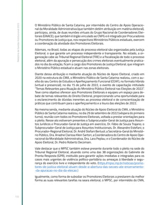 Relatório
de
Gestão
Institucional
2022
132
O Ministério Público de Santa Catarina, por intermédio do Centro de Apoio Operacio-
nal da Moralidade Administrativa (que também detém atribuição em matéria eleitoral),
participou, ainda, de duas reuniões virtuais do Grupo Nacional de Coordenadores Elei-
torais (GNACE), que também é órgão vinculado ao CNPG e é integrado por Procuradores
ou Promotores de Justiça que, nos respectivos Ministérios Públicos estaduais, exercem
a coordenação da atividade dos Promotores Eleitorais.
Ademais, no Brasil, todas as etapas do processo eleitoral são organizadas pela Justiça
Eleitoral, o que garante um processo independente e transparente. No estado, a or-
ganização cabe ao Tribunal Regional Eleitoral (TRE) e a fiscalização de todo o processo
eleitoral, além da apuração e persecução dos crimes eleitorais eventualmente pratica-
dos no dia da votação, ficam a cargo dos Promotores de Justiça Eleitoral, que integram
o Ministério Público estadual e atuam nas zonas eleitorais.
Diante dessa atribuição e mediante atuação do Núcleo de Apoio Eleitoral, criado em
2020 na estrutura do CMA, o Ministério Público de Santa Catarina realizou, com o au-
xílio do seu Centro de Estudos e Aperfeiçoamento Funcional (CEAF), no formato híbrido
(virtual e presencial), no dia 15 de julho de 2022, o evento de capacitação intitulado
“Temas Relevantes para Atuação do Ministério Público Eleitoral nas Eleições de 2022”.
Teve como objetivo oferecer aos Promotores Eleitorais e equipes um espaço para de-
bate de temas relevantes do Direito Eleitoral, proporcionando uma oportunidade para
o esclarecimento de dúvidas inerentes ao processo eleitoral e de conscientização de
práticas que contribuam para o aperfeiçoamento e a lisura das eleições de 2022.
Na mesma senda, mediante atuação do Núcleo de Apoio Eleitoral do CMA, o Ministério
Público de Santa Catarina realizou, no dia 29 de setembro de 2022 (véspera do primeiro
turno), reunião com todos os Promotores Eleitorais, voltada a prestar orientações para
o pleito. Nesse ato estiveram presentes o Subprocurador-Geral de Justiça para Assun-
tos Jurídicos e Procurador-Geral de Justiça em exercício, Dr. Fábio de Souza Trajano; o
Subprocurador-Geral de Justiça para Assuntos Institucionais, Dr. Alexandre Estefani; o
Procurador-Regional Eleitoral, Dr. André Stefani Bertuol; a Secretária-Geral do Ministé-
rio Público, Dra. Ariadne Clarissa Klein Sartori; a Coordenadora do Centro de Apoio Ope-
racional da Moralidade Administrativa, Dra. Lara Peplau; e o Coordenador do Núcleo de
Apoio Eleitoral, Dr. Pedro Roberto Decomain.
Vale destacar que o MPSC também esteve presente durante todo o pleito na sede do
Tribunal Regional Eleitoral, atuando como uma das 38 organizações do Gabinete de
Pronta Resposta (GPR), instituído para garantir ações imediatas e integradas para os
casos mais urgentes de violência político-partidária ou ameaças à liberdade e segu-
rança do exercício livre e independente do voto. (https:/
/mpsc.mp.br/noticias/promo-
tores-de-justica-eleitoral-atuam-desde-a-abertura-das-secoes-ate-encerramento-
-da-apuracao-no-dia-da-eleicao )
Igualmente, como forma de subsidiar os Promotores Eleitorais a prestarem da melhor
forma as suas relevantes tarefas na seara eleitoral, o MPSC, por intermédio do CMA,
 
