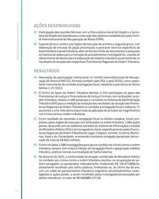 Relatório
de
Gestão
Institucional
2022
137
AÇÕES DESENVOLVIDAS
A) Participação das reuniões técnicas com a Procuradoria-Geral do Estado e a Secre-
taria de Estado da Fazenda para a execução dos objetivos estabelecidos pelo Comi-
tê Interinstitucional de Recuperação de Ativos (CIRA);
B) Suporte técnico-jurídico aos órgãos de execução de primeiro e segundo graus, com
elaboração de minutas de peças processuais e pareceres técnicos específicos da
área tributária e penal tributária, além do fornecimento de documentos e pesquisas
em bancos de dados para a instrução de procedimentos investigatórios, visando ao
oferecimento de denúncias e à elaboração de relatório tributário anual contendo os
resultados de atuação das respectivas Promotorias Regionais da Ordem Tributária.
RESULTADOS
A) Renovação da participação institucional no Comitê Interinstitucional de Recupe-
ração de Ativos (CIRA-SC), formado também pela PGE e pela SEFAZ, como impor-
tante instrumento de combate à sonegação fiscal, mediante a assinatura do Termo
Aditivo n. 01/2022;
B) O Centro de Apoio da Ordem Tributária atendeu a 355 solicitações de apoio das
Promotorias de Justiça e Procuradorias de Justiça Criminais com atribuições na or-
dem tributária, realizou 4.485 pesquisas e consultas no Sistema de Administração
Tributária (SAT) para a medição da evolução dos resultados da atuação das Promo-
torias Regionais da Ordem Tributária no combate à sonegação fiscal e elaborou 17
pareceres e uma nota técnica (que trata da aplicação do princípio da insignificância
nos crimes contra a ordem tributária);
C) Como resultado da repressão à sonegação fiscal no âmbito estadual, foram pro-
postas, pelos órgãos de execução com atribuições na ordem tributária, 2.084 ações
penais, de acordo com os relatórios extraídos do Sistema de Informações e Gestão
do Ministério Público (SIG) e da Corregedoria-Geral, especificamente pelas Promo-
torias Regionais da Ordem Tributária de Lages, Chapecó, Joinville, Criciúma, Blume-
nau, Itajaí e de Florianópolis, envolvendo montante sonegado/apropriado denun-
ciado de mais de R$ 852 milhões;
D) Foram iniciadas 2.288 investigações para apurar a prática de crimes contra a ordem
tributária, sempre com vistas à inibição de sonegação fiscal e apropriação indébita
tributária, práticas nocivas à arrecadação de Santa Catarina;
E) No decorrer de 2022, a continuidade da atuação coordenada do Ministério Público
no combate aos crimes contra a ordem tributária resultou na recuperação de va-
lores sonegados ou apropriados indevidamente, totalizando R$ 160.073.808,34,
diretamente recolhidos aos cofres públicos, finalizando-se, no último dia do ano,
com um saldo de parcelamentos tributários originários de procedimentos inves-
tigativos e ações penais, a serem recolhidos pelos investigados/processados por
delitos tributários, no valor de R$ 668.880.237,68.
 
