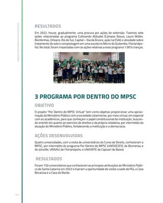 Relatório
de
Gestão
Institucional
2022
149
RESULTADOS
Em 2022, houve, gradualmente, uma procura por ações de extensão. Tivemos sete
ações relacionadas ao programa Cultivando Atitudes (Campos Novos, Lauro Müller,
Bombinhas, Orleans, Rio do Sul, Capital – Dia da Árvore, ação na ESAG e atividade sobre
tratamento do solo e compostagem em uma escola no Morro do Quilombo, Florianópo-
lis). No total, foram impactadas com as ações relativas a esse programa 1.903 crianças.
3 PROGRAMA POR DENTRO DO MPSC
OBJETIVO
O projeto “Por Dentro do MPSC Virtual” tem como objetivo proporcionar uma aproxi-
mação do Ministério Público com a sociedade catarinense, por meio virtual, em especial
com os acadêmicos, para que conheçam o papel constitucional da instituição, buscan-
do orientá-los quanto ao exercício de direitos e da própria cidadania, por intermédio da
atuação do Ministério Público, fortalecendo a instituição e a democracia.
AÇÕES DESENVOLVIDAS
Quatro universidades, com a visita de universitários do Curso de Direito, conheceram o
MPSC, por intermédio do programa Por Dentro do MPSC (UNISOCIESC de Blumenau e
de Joinville; UNIVALI de Florianópolis; e UNIVINTE de Capivari de Baixo).
RESULTADOS
Foram 150 universitários que conheceram as principais atribuições do Ministério Públi-
co de Santa Catarina em 2022 e tiveram a oportunidade de visitar a sede da PGJ, a Casa
Bocaiúva e a Casa do Barão.
 