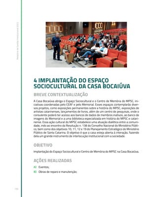 Relatório
de
Gestão
Institucional
2022
150
4 IMPLANTAÇÃO DO ESPAÇO
SOCIOCULTURAL DA CASA BOCAIÚVA
BREVE CONTEXTUALIZAÇÃO
A Casa Bocaiúva abriga o Espaço Sociocultural e o Centro de Memória do MPSC, ini-
ciativas coordenadas pelo CEAF e pelo Memorial. Esses espaços contemplarão diver-
sos projetos, como exposições permanentes sobre a história do MPSC, exposições de
artistas catarinenses, lançamentos de livros, além de um centro de pesquisas, onde o
consulente poderá ter acesso aos bancos de dados de membros inativos, ao banco de
imagens do Memorial e a uma biblioteca especializada em história do MPSC e catari-
nense. Essa ação cultural do MPSC estabelece uma atuação dialética entre a comuni-
dade, indo ao encontro da Resolução n. 138 do Conselho Nacional do Ministério Públi-
co, bem como dos objetivos 10, 11, 12 e 19 do Planejamento Estratégico do Ministério
Público de Santa Catarina. O objetivo é que a casa esteja aberta à interação, fazendo
dela um grande instrumento de interlocução institucional com a sociedade.
OBJETIVO
Implantação do Espaço Sociocultural e Centro de Memória do MPSC na Casa Bocaiúva.
AÇÕES REALIZADAS
A) Eventos;
B) Obras de reparo e manutenção;
 