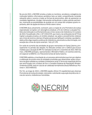Relatório
de
Gestão
Institucional
2022
164
No ano de 2022, o NECRIM remeteu a todos os membros, servidores e estagiários da
instituição boletins informativos periódicos (seis ao todo), compartilhando conteúdo
relevante sobre o racismo e todas as formas de preconceitos, além de apresentar as
novidades legislativas, divulgar intervenções extrajudiciais e ações judiciais pertinen-
tes, mostrando as possibilidades de atuação em um campo tão complexo quanto im-
portante, além de opções de leitura e filmes sobre o tema.  
O NECRIM atuou ativamente, outrossim, para a criação de uma Promotoria de Justiça
especializada na Capital, com abrangência estadual, a fim de melhorar a atuação fina-
lística da instituição no enfrentamento aos crimes raciais e de intolerância. Em outubro
de 2022, foi publicado o Ato n. 871/2022/CPJ, que inseriu nas atribuições da 40ª PJ da
Capital a atuação privativa, em âmbito estadual, nas ações e procedimentos relativos
aos crimes de racismo e demais infrações penais que tipifiquem condutas cuja objetivi-
dade jurídica diga respeito a práticas de intolerância, preconceito ou discriminação, com
exceção dos crimes de injúria racial (art. 140, § 3º, CP).
Em razão do aumento das atividades de grupos neonazistas em Santa Catarina, prin-
cipalmente no período das eleições, foi efetuado contato com o GAECO para buscar
medidas para a atuação do MP. Foi realizada reunião em 4 novembro de 2022. Além do
mais, o NECRIM participou, representando o Ministério Público, em eventos externos,
em especial na OAB/SC e no Tribunal de Contas de Santa Catarina.
O NECRIM viabilizou a tramitação de um processo administrativo que tem por objetivo
a celebração de acordo entre as entidades envolvidas para desenvolver ações conjun-
tas e de apoio voltadas ao combate à intolerância racial. O Termo de cooperação técnica
que será firmado com a Estácio de Sá e o Conselho Estadual de Populações Afrodes-
cendentes (CEPA), está em vias de ser celebrado formalmente (Autos Referência: Pro-
cesso n. 2022/006352).
Por fim, ao longo de 2022, o NECRIM expediu ofícios (15 expedientes) para diversas
Promotorias de Justiça do estado, noticiando e solicitando a apuração da prática de cri-
mes de racismo, intolerância e homofobia.
 