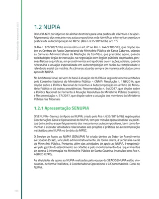 Relatório
de
Gestão
Institucional
2022
165
1.2 NUPIA
O NUPIA tem por objetivo de alinhar diretrizes para uma política de incentivo e de aper-
feiçoamento dos mecanismos autocompositivos e de identificar e fomentar projetos e
práticas de autocomposição no MPSC (Ato n. 635/2019/PGJ, art. 1º).
O Ato n. 328/2021/PGJ acrescentou o art. 6º ao Ato n. 244/2109/PGJ, que dispõe so-
bre os Centros de Apoio Operacional do Ministério Público de Santa Catarina, criando
as Câmaras Administrativas de Mediação de Conflitos, que prestarão apoio, quando
solicitado por órgão de execução, na negociação com órgãos públicos ou privados, pes-
soas físicas ou jurídicas, em procedimentos extrajudiciais ou em ações judiciais, quando
necessária a atuação especializada em autocomposição em razão da complexidade e
relevância social da matéria. As câmaras atuarão sempre de maneira articulada com o
apoio do NUPIA.
No âmbito nacional, servem de base à atuação do NUPIA as seguintes normas editadas
pelo Conselho Nacional do Ministério Público – CNMP: Resolução n. 118/2014, que
dispõe sobre a Política Nacional de Incentivo à Autocomposição no âmbito do Minis-
tério Público e dá outras providências; Recomendação n. 54/2017, que dispõe sobre
a Política Nacional de Fomento à Atuação Resolutiva do Ministério Público brasileiro;
e Recomendação n. 57/2017, que dispõe sobre a atuação dos membros do Ministério
Público nos Tribunais.
1.2.1 Apresentação SENUPIA
O SENUPIA - Serviço de Apoio ao NUPIA, criado pelo Ato n. 635/2019/PGJ, regido pelas
Coordenações Geral e Operacional do NUPIA, tem por missão operacionalizar as políti-
cas de incentivo e aperfeiçoamento dos mecanismos autocompositivos, bem como fo-
mentar e executar atividades relacionadas aos projetos e práticas de autocomposição
instituídos pelo NUPIA no âmbito do MPSC.
O Serviço de Apoio ao NUPIA (SENUPIA) foi criado dentro do Setor de Atendimento
ao Cidadão (SEAC), vinculado administrativamente, de forma direta, à Secretaria-Geral
do Ministério Público. Portanto, além das atividades de apoio ao NUPIA, é responsá-
vel pela gestão do atendimento ao cidadão e pelo monitoramento dos requerimentos
de acesso à informação no Ministério Público de Santa Catarina, instituído pelo Ato n.
468/2012/PGJ.
As atividades de apoio ao NUPIA realizadas pela equipe do SEAC/SENUPIA estão vin-
culadas, de forma finalística, à Coordenadoria Operacional e à Coordenadoria-Geral do
NUPIA.
 
