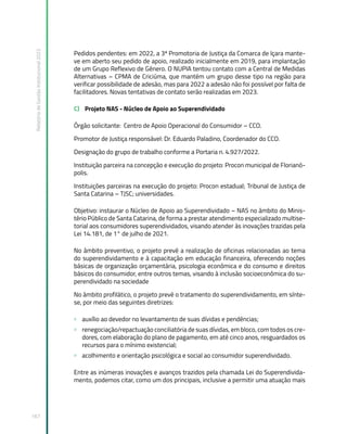 Relatório
de
Gestão
Institucional
2022
167
Pedidos pendentes: em 2022, a 3ª Promotoria de Justiça da Comarca de Içara mante-
ve em aberto seu pedido de apoio, realizado inicialmente em 2019, para implantação
de um Grupo Reflexivo de Gênero. O NUPIA tentou contato com a Central de Medidas
Alternativas – CPMA de Criciúma, que mantém um grupo desse tipo na região para
verificar possibilidade de adesão, mas para 2022 a adesão não foi possível por falta de
facilitadores. Novas tentativas de contato serão realizadas em 2023.
C) Projeto NAS - Núcleo de Apoio ao Superendividado
Órgão solicitante: Centro de Apoio Operacional do Consumidor – CCO.
Promotor de Justiça responsável: Dr. Eduardo Paladino, Coordenador do CCO.
Designação do grupo de trabalho conforme a Portaria n. 4.927/2022.
Instituição parceira na concepção e execução do projeto: Procon municipal de Florianó-
polis.
Instituições parceiras na execução do projeto: Procon estadual; Tribunal de Justiça de
Santa Catarina – TJSC; universidades.
Objetivo: instaurar o Núcleo de Apoio ao Superendividado – NAS no âmbito do Minis-
tério Público de Santa Catarina, de forma a prestar atendimento especializado multise-
torial aos consumidores superendividados, visando atender às inovações trazidas pela
Lei 14.181, de 1° de julho de 2021.
No âmbito preventivo, o projeto prevê a realização de oficinas relacionadas ao tema
do superendividamento e à capacitação em educação financeira, oferecendo noções
básicas de organização orçamentária, psicologia econômica e do consumo e direitos
básicos do consumidor, entre outros temas, visando à inclusão socioeconômica do su-
perendividado na sociedade
No âmbito profilático, o projeto prevê o tratamento do superendividamento, em sínte-
se, por meio das seguintes diretrizes:
» auxílio ao devedor no levantamento de suas dívidas e pendências;
» renegociação/repactuação conciliatória de suas dívidas, em bloco, com todos os cre-
dores, com elaboração do plano de pagamento, em até cinco anos, resguardados os
recursos para o mínimo existencial;
» acolhimento e orientação psicológica e social ao consumidor superendividado.
Entre as inúmeras inovações e avanços trazidos pela chamada Lei do Superendivida-
mento, podemos citar, como um dos principais, inclusive a permitir uma atuação mais
 