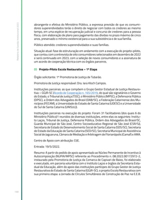 Relatório
de
Gestão
Institucional
2022
168
abrangente e efetiva do Ministério Público, a expressa previsão de que os consumi-
dores superendividados terão o direito de negociar com todos os credores ao mesmo
tempo, em uma espécie de recuperação judicial e concurso de credores para a pessoa
física, com elaboração de plano para pagamento das dívidas no prazo máximo de cinco
anos, preservado o mínimo existencial para a sua subsistência e de sua família.
Público atendido: credores superendividados e suas famílias.
Situação atual: fase de estruturação em andamento com a execução do projeto-piloto,
que contou com a entrevista de oito consumidores selecionados em dezembro de 2022
e será continuado em 2023, com a seleção de novos consumidores e a assinatura de
um acordo de cooperação técnica com os órgãos parceiros.
D) Projeto-Piloto Escola Restaurativa – 1ª Etapa
Órgão solicitante: 1ª Promotoria de Justiça de Tubarão.
Promotora de Justiça responsável: Dra. Iara Kloch Campos.
Instituições parceiras: as que compõem o Grupo Gestor Estadual de Justiça Restaura-
tiva – GGJR-SC (Acordo de Cooperação n. 165/2019, do qual são signatários o Governo
do Estado, o Tribunal de Justiça (TJSC), o Ministério Público (MPSC), a Defensoria Pública
(DPSC), a Ordem dos Advogados do Brasil (OAB/SC), a Federação Catarinense dos Mu-
nicípios (FECAM), a Universidade do Estado de Santa Catarina (UDESC) e a Universidade
do Sul de Santa Catarina (UNISUL)).
Instituições parceiras na execução do projeto: Foram 31 facilitadores (dos quais 6 do
Ministério Público)1 reunidos de diversas instituições, entre elas os seguintes: Institu-
to Laços, Tribunal de Justiça, Defensoria Pública, Ordem dos Advogados do Brasil/SC,
Guarda Municipal de São José, Centro Socioeducativo Regional de São José (CSR/SJ),
Secretaria de Estado do Desenvolvimento Social de Santa Catarina (SDS/SC), Secretaria
de Estado da Educação de Santa Catarina (SED/SC), Secretaria Municipal de Assistência
Social de Jaguaruna, Câmara de Mediação e Arbitragem de Florianópolis (Camaf) e AMA.
Centro de Apoio com atribuição: CIJE.
Entrada: 19/5/2022.
Resumo: A partir do pedido de apoio apresentado ao Núcleo Permanente de Incentivo à
Autocomposição (NUPIA/MPSC) referente ao Procedimento n. 08.2022.00172972-2,
instaurado pela Promotoria de Justiça da Comarca de Capivari de Baixo, foi elaborado
e executado, em parceria voluntária com o Instituto Laços e órgãos da Secretaria Esta-
dual da Educação, além do apoio das instituições partícipes do Grupo Gestor de Justiça
Restaurativa do Estado de Santa Catarina (GGJR-SC), o projeto Escola Restaurativa com
sua primeira etapa: a Jornada de Círculos Simultâneos de Construção de Paz na E.E.B.
 