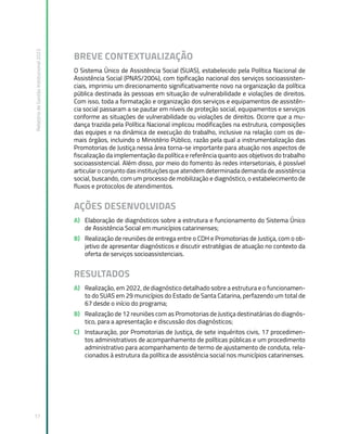 Relatório
de
Gestão
Institucional
2022
17
BREVE CONTEXTUALIZAÇÃO
O Sistema Único de Assistência Social (SUAS), estabelecido pela Política Nacional de
Assistência Social (PNAS/2004), com tipificação nacional dos serviços socioassisten-
ciais, imprimiu um direcionamento significativamente novo na organização da política
pública destinada às pessoas em situação de vulnerabilidade e violações de direitos.
Com isso, toda a formatação e organização dos serviços e equipamentos de assistên-
cia social passaram a se pautar em níveis de proteção social, equipamentos e serviços
conforme as situações de vulnerabilidade ou violações de direitos. Ocorre que a mu-
dança trazida pela Política Nacional implicou modificações na estrutura, composições
das equipes e na dinâmica de execução do trabalho, inclusive na relação com os de-
mais órgãos, incluindo o Ministério Público, razão pela qual a instrumentalização das
Promotorias de Justiça nessa área torna-se importante para atuação nos aspectos de
fiscalização da implementação da política e referência quanto aos objetivos do trabalho
socioassistencial. Além disso, por meio do fomento às redes intersetoriais, é possível
articular o conjunto das instituições que atendem determinada demanda de assistência
social, buscando, com um processo de mobilização e diagnóstico, o estabelecimento de
fluxos e protocolos de atendimentos.
AÇÕES DESENVOLVIDAS
A) Elaboração de diagnósticos sobre a estrutura e funcionamento do Sistema Único
de Assistência Social em municípios catarinenses;
B) Realização de reuniões de entrega entre o CDH e Promotorias de Justiça, com o ob-
jetivo de apresentar diagnósticos e discutir estratégias de atuação no contexto da
oferta de serviços socioassistenciais.
RESULTADOS
A) Realização, em 2022, de diagnóstico detalhado sobre a estrutura e o funcionamen-
to do SUAS em 29 municípios do Estado de Santa Catarina, perfazendo um total de
67 desde o início do programa;
B) Realização de 12 reuniões com as Promotorias de Justiça destinatárias do diagnós-
tico, para a apresentação e discussão dos diagnósticos;
C) Instauração, por Promotorias de Justiça, de sete inquéritos civis, 17 procedimen-
tos administrativos de acompanhamento de políticas públicas e um procedimento
administrativo para acompanhamento de termo de ajustamento de conduta, rela-
cionados à estrutura da política de assistência social nos municípios catarinenses.
 