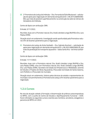 Relatório
de
Gestão
Institucional
2022
171
D) 2ª Promotoria de Justiça de Imbituba – Dra. Fernanda de Ávila Moukarzel – solicita-
ção de apoio para negociação em demanda extrajudicial (IC n. 06.2015.00000396-
60), que trata de possível superfaturamento na construção da sede da Câmara de
Vereadores de Imbituba.
Centro de Apoio com atribuição: CMA.
Entrada: 3/11/2022.
Reuniões: duas com o Promotor natural, Dra. Analú Librelato Longo (NUPIA) e Dra. Lara
Peplau (CMA).
Situação atual: em andamento. Investigação sendo aprofundada pela Promotora natu-
ral a fim de levantar parâmetros para a negociação.
E) Promotoria de Justiça de Anita Garibaldi – Dra. Gabriela Arenhart – solicitação de
apoio para negociação em demanda extrajudicial (IC n. 06.2022.00003969-0), que
trata da paralização do transporte aquaviário – balsa Santa Ana - de Anita Garibal-
di.
Centro de Apoio com atribuição: CMA.
Entrada: 11/11/2022.
Reuniões: duas com a Promotora natural, Dra. Analú Librelato Longo (NUPIA) e Dra.
Lara Peplau (CMA); uma com Promotora natural, Dra. Analú Librelato Longo (NUPIA),
Dra. Lara Peplau (CMA), Secretário de Estado da Infraestrutura e Mobilidade, Gerente
de Estudos e Projetos de Obras Aquaviárias, Procurador do Estado de Santa Catarina,
com Prefeito e o Procurador do município.
Situação atual: em andamento. Vistoria pelos técnicos do estado e representantes do
município e encaminhamento à Promotoria de Justiça a fim levantar parâmetros para a
negociação.
1.2.4 Cursos
No eixo de atuação voltado à formação e disseminação de práticas autocompositivas
no MPSC, com o auxílio do Centro de Estudos e Aperfeiçoamento Funcional – CEAF,
foram ofertados os seguintes cursos e eventos aos membros, servidores, estagiários e
parceiros do MPSC em 2022:
 