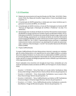 Relatório
de
Gestão
Institucional
2022
173
1.2.5 Eventos
A) Palestra de encerramento do Grupo de Estudos de CNV. Data: 16/3/2022. Pales-
trante: Profa. Dra. Maiara de Carvalho. Carga horária: 2 horas. Quantidade de par-
ticipantes: 17.
B) A Coordenação do NUPIA apresentou o núcleo para aos novos membros que in-
gressaram na carreira do MPSC, em 2/6/2022.
C) A Coordenação do NUPIA ministrou o Curso de Pós-Graduação na Carreira do MP
“Técnicas de Negociação e Resolução de Conflitos e Problemas” nos dias 19 e
20/8/2022.
D) Apresentação das iniciativas do Núcleo de Incentivo Permanente à Autocomposi-
ção (NUPIA) na sessão ordinária do Conselho Superior do Ministério Público. Os Co-
ordenadores do NUPIA, Promotores de Justiça Analú Librelato Longo e João Luiz de
Carvalho Botega, apresentaram as iniciativas do Núcleo de Incentivo Permanente
à Autocomposição (NUPIA) na sessão ordinária do Conselho Superior do Ministério
Público (CSMP) em 16/11/2022. A apresentação buscou promover a visibilidade
institucional do núcleo e demonstrar o seu desempenho em ações de autocompo-
sição, conforme a Recomendação n. 54/2017 do Conselho Nacional do Ministério
Público (CNMP).
E) Projeto CoMPartilhando
O projeto CoMPartilhando (Círculos Restaurativos Internos), inspirado em metodolo-
gias da Justiça Restaurativa e em experiências de outros órgãos públicos e privados,
teve como objetivo fortalecer os vínculos entre os colaboradores do MPSC, promoven-
do conversas guiadas diversas daquelas relacionadas ao dia a dia profissional da insti-
tuição, abrindo um espaço de diálogo que gerasse trocas e reflexão e que melhorasse o
clima organizacional interno.
Foram realizados cinco encontros com duração de duas horas, conduzidos por uma
dupla de facilitadores (todos servidores do MPSC com formação em círculos restaura-
tivos).
» Encontro 1: 27/9/2022 – Tema: Para fazer um mundo melhor. Facilitadoras: Kátia
de Jesus Wermelinger e Roberta Pereira Teixeira d’Avila. Número de participantes: 8.
» Encontro 2: 26/8/2022 – Tema: Autocuidado. Facilitadores: Laura Lunardi e Ma-
theus Silva Camargo. Número de participantes: 13.
» Encontro 3: 30/9/2022 – Tema: CoMPartilhando sua história no MP. Facilitadoras:
Amanda de Aguiar e Amanda Vargas Menezes. Número de participantes: 5.
» Encontro 4: 4/11/2022 – Tema: CoMPartilhando sonhos. Facilitadores: Luciana An-
drea Mattos e Thiago de Miranda Gonçalves. Número de participantes: 13.
 