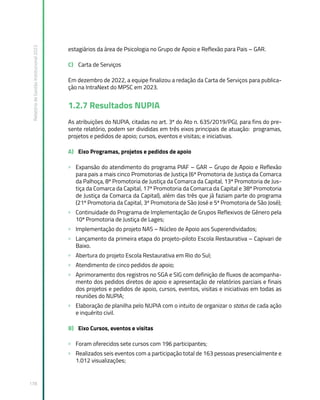 Relatório
de
Gestão
Institucional
2022
178
estagiários da área de Psicologia no Grupo de Apoio e Reflexão para Pais – GAR.
C) Carta de Serviços
Em dezembro de 2022, a equipe finalizou a redação da Carta de Serviços para publica-
ção na IntraNext do MPSC em 2023.
1.2.7 Resultados NUPIA
As atribuições do NUPIA, citadas no art. 3º do Ato n. 635/2019/PGJ, para fins do pre-
sente relatório, podem ser divididas em três eixos principais de atuação: programas,
projetos e pedidos de apoio; cursos, eventos e visitas; e iniciativas.
A) Eixo Programas, projetos e pedidos de apoio
» Expansão do atendimento do programa PIAF – GAR – Grupo de Apoio e Reflexão
para pais a mais cinco Promotorias de Justiça (6ª Promotoria de Justiça da Comarca
da Palhoça, 8ª Promotoria de Justiça da Comarca da Capital, 13ª Promotoria de Jus-
tiça da Comarca da Capital, 17ª Promotoria da Comarca da Capital e 38ª Promotoria
de Justiça da Comarca da Capital), além das três que já faziam parte do programa
(21ª Promotoria da Capital, 3ª Promotoria de São José e 5ª Promotoria de São José);
» Continuidade do Programa de Implementação de Grupos Reflexivos de Gênero pela
10ª Promotoria de Justiça de Lages;
» Implementação do projeto NAS – Núcleo de Apoio aos Superendividados;
» Lançamento da primeira etapa do projeto-piloto Escola Restaurativa – Capivari de
Baixo.
» Abertura do projeto Escola Restaurativa em Rio do Sul;
» Atendimento de cinco pedidos de apoio;
» Aprimoramento dos registros no SGA e SIG com definição de fluxos de acompanha-
mento dos pedidos diretos de apoio e apresentação de relatórios parciais e finais
dos projetos e pedidos de apoio, cursos, eventos, visitas e iniciativas em todas as
reuniões do NUPIA;
» Elaboração de planilha pelo NUPIA com o intuito de organizar o status de cada ação
e inquérito civil.
B) Eixo Cursos, eventos e visitas
» Foram oferecidos sete cursos com 196 participantes;
» Realizados seis eventos com a participação total de 163 pessoas presencialmente e
1.012 visualizações;
 