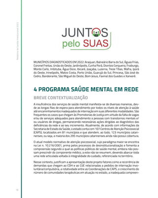 Relatório
de
Gestão
Institucional
2022
18
MUNICÍPIOS DIAGNOSTICADOS EM 2022: Araquari, Balneário Barra do Sul, Águas Frias,
Coronel Freitas, União do Oeste, Jardinópolis, Cunha Porã, Dionísio Cerqueira, Fraiburgo,
Monte Carlo, Imbituba, Água Doce, Ibicaré, Joaçaba, Luzerna, Treze Tílias, Mafra, Iporã
do Oeste, Irineópolis, Matos Costa, Porto União, Guarujá do Sul, Princesa, São José do
Cedro, Bandeirante, São Miguel do Oeste, Bom Jesus, Faxinal dos Guedes e Xanxerê.
4 PROGRAMA SAÚDE MENTAL EM REDE
BREVE CONTEXTUALIZAÇÃO
A insuficiência dos serviços de saúde mental manifesta-se de diversas maneiras, des-
de as longas filas de espera para atendimento por todos os níveis de atenção à saúde
até encaminhamentos inadequados de internação em suas diferentes modalidades. São
frequentes os casos que chegam às Promotorias de Justiça em virtude da falta de vagas
e/ou de serviços adequados para atendimento a pessoas com transtornos mentais e/
ou usuários de drogas, permanecendo necessárias ações dirigidas ao diagnóstico das
deficiências da rede e ao seu incremento. Atualmente, de acordo com informações da
Secretaria de Estado da Saúde, o estado conta com 107 Centros de Atenção Psicossocial
(CAPS), localizados em 81 municípios e que atendem, ao todo, 123 municípios catari-
nenses; ou seja, a maioria dos 295 municípios catarinenses ainda não possui cobertura.
O atual modelo normativo de atenção psicossocial, cujo paradigma maior se encontra
na Lei n. 10.216/2001, prima pelos processos de desinstitucionalização e fomenta a
compreensão segundo a qual as políticas públicas de saúde mental, embora não pos-
sam prescindir do componente médico, a este não se resumem, devendo abarcar toda
uma rede articulada voltada à integralidade do cuidado, referenciada no território.
Nesse contexto, justificam a apresentação deste projeto fatores como a recorrência de
demandas que chegam ao CDH e ao CIJE relacionadas a pedidos de internação invo-
luntária/compulsória, a rotatividade entre as Coordenações de CAPS, o crescimento do
número de comunidades terapêuticas em atuação no estado, a inadequada compreen-
 