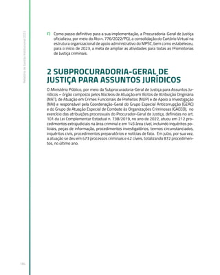 Relatório
de
Gestão
Institucional
2022
184
F) Como passo definitivo para a sua implementação, a Procuradoria-Geral de Justiça
oficializou, por meio do Ato n. 776/2022/PGJ, a consolidação do Cartório Virtual na
estrutura organizacional de apoio administrativo do MPSC, bem como estabeleceu,
para o início de 2023, a meta de ampliar as atividades para todas as Promotorias
de Justiça criminais.
2 SUBPROCURADORIA-GERAL DE
JUSTIÇA PARA ASSUNTOS JURÍDICOS
O Ministério Público, por meio da Subprocuradoria-Geral de Justiça para Assuntos Ju-
rídicos – órgão composto pelos Núcleos de Atuação em Ilícitos de Atribuição Originária
(NAT), de Atuação em Crimes Funcionais de Prefeitos (NUP) e de Apoio a Investigação
(NAI) e responsável pela Coordenação-Geral do Grupo Especial Anticorrupção (GEAC)
e do Grupo de Atuação Especial de Combate às Organizações Criminosas (GAECO), no
exercício das atribuições processuais do Procurador-Geral de Justiça, definidas no art.
101 da Lei Complementar Estadual n. 738/2019, no ano de 2022, atuou em 212 pro-
cedimentos extrajudiciais na área criminal e em 145 área cível, incluindo inquéritos po-
liciais, peças de informação, procedimentos investigatórios, termos circunstanciados,
inquéritos civis, procedimentos preparatórios e notícias de fato. Em juízo, por sua vez,
a atuação se deu em 473 processos criminais e 42 cíveis, totalizando 872 procedimen-
tos, no último ano.
 