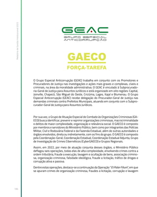 Relatório
de
Gestão
Institucional
2022
186
O Grupo Especial Anticorrupção (GEAC) trabalha em conjunto com os Promotores e
Procuradores de Justiça nas investigações e ações mais graves e complexas, cíveis e
criminais, na área da moralidade administrativa. O GEAC é vinculado à Subprocurado-
ria-Geral de Justiça para Assuntos Jurídicos e está organizado em oito regiões: Capital,
Joinville, Chapecó, São Miguel do Oeste, Criciúma, Lages, Itajaí e Blumenau. O Grupo
Especial Anticorrupção (GEAC) recebe delegação do Procurador-Geral de Justiça nas
demandas criminais contra Prefeitos Municipais, atuando em conjunto com o Subpro-
curador-Geral de Justiça para Assuntos Jurídicos.
Por sua vez, o Grupo de Atuação Especial de Combate às Organizações Criminosas (GA-
ECO) busca identificar, prevenir e reprimir organizações criminosas, macrocriminalidade
e delitos de maior complexidade, organização e relevância social. O GAECO é composto
por membros e servidores do Ministério Público, bem como por integrantes das Polícias
Militar, Civil e Rodoviária Federal e da Fazenda Estadual, além de outras autoridades e
órgãos envolvidos, direta ou indiretamente, com os fins do grupo. O GAECO é composto
pela Coordenação-Geral, Coordenação Estadual, Coordenação Estadual Adjunta, Grupo
de Investigação de Crimes Cibernéticos (CyberGAECO) e Grupos Regionais.
Assim, em 2022, por meio de atuação conjunta desses órgãos, o Ministério Público
deflagou seis operações, todas elas de alta complexidade, envolvendo crimes contra a
ordem tributária, fraude a execução, lavagem e ocultação de bens, associação crimino-
sa, organização criminosa, falsidade ideológica, fraude a licitação, tráfico de drogas e
corrupção ativa e passiva.
Dentre estas operações, destaca-se a continuação da Operação “Et Pater Filium”, em que
se apuram crimes de organização criminosa, fraudes a licitação, corrupção e lavagem
 