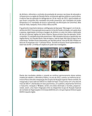 Relatório
de
Gestão
Institucional
2022
187
de dinheiro, referentes a contratos de prestação de serviços nas áreas de educação e
infraestrutura na região do Planalto Norte, envolvendo agentes públicos e particulares.
A sétima fase da operação foi deflagrada em 29 de março de 2022, oportunidade em
que foram cumpridos oito mandados de prisão preventiva, seis mandados de prisão
temporária e 47 mandados de busca e apreensão nos Municípios de Canoinhas, Bela
Vista do Toldo, Itaiópolis, Porto União e Bituruna/PR.
É igualmente importante destacar a deflagração da Operação “Mensageiro”, em 6 de de-
zembrode2022.Essaoperaçãobuscaapurarcrimesdefraudealicitação,corrupçãoativa
e passiva, organização criminosa e lavagem de dinheiro no setor de coleta e destinação
de lixo em diversas regiões de Santa Catarina. Nessa primeira fase da operação, foram
cumpridos 15 mandados de prisão preventiva e 108 mandados de busca e apreensão nas
regiões Norte, Sul, Planalto Norte, Vale do Itapocu, Vale do Itajaí, Alto Vale do Itajaí e Serra
catarinense. Também foram bloqueados, por decisão judicial, mais de R$ 282 milhões em
bens de 25 empresas e de 11 pessoas físicas. Durante as buscas, foram apreendidos no
total mais de R$ 1,3 milhão em espécie em poder dos investigados.
Diante dos resultados obtidos e visando ao contínuo aprimoramento desse exitoso
modelo de trabalho, o Ministério Público, no ano de 2022, investiu na melhoria da es-
trutura física colocada à disposição dos Grupos de Atuação Especial. Nesse sentido, foi
inaugurada a nova sede do GAECO na cidade de Itajaí. O local conta com uma área de
mais de 500 m², distribuídos em dois pavimentos, um auditório, alojamentos feminino
e masculino, recepção e 15 salas, sendo uma delas destinada a reuniões, proporcio-
nando, assim, uma maior integração entre os integrantes Grupo de Atuação Especial
de Combate às Organizações Criminosas (GAECO) com o Grupo Especial Anticorrupção
(GEAC) naquela região.
 