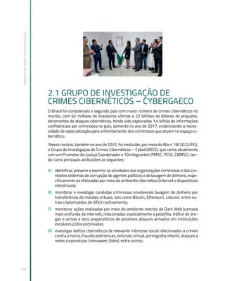 Relatório
de
Gestão
Institucional
2022
188
2.1 GRUPO DE INVESTIGAÇÃO DE
CRIMES CIBERNÉTICOS – CYBERGAECO
O Brasil foi considerado o segundo país com maior número de crimes cibernéticos no
mundo, com 62 milhões de brasileiros vítimas e 22 bilhões de dólares de prejuízos,
decorrentes de ataques cibernéticos, tendo sido capturadas 1,4 bilhão de informações
confidenciais por criminosos no país, somente no ano de 2017, evidenciando a neces-
sidade de especialização para enfrentamento dos criminosos que atuam no espaço ci-
bernético.
Nesse cenário, também no ano de 2022, foi instituído, por meio do Ato n. 18/2022/PGJ,
o Grupo de Investigação de Crimes Cibernéticos – CyberGAECO, que conta atualmente
com um Promotor de Justiça Coordenador e 10 integrantes (PMSC, PCSC, CBMSC), ten-
do como principais atribuições as seguintes:
A) identificar, prevenir e reprimir as atividades das organizações criminosas e dos cor-
relatos sistemas de corrupção de agentes públicos e de lavagem de dinheiro, espe-
cificamente as efetivadas por meio de ambiente cibernético (internet e dispositivos
eletrônicos);
B) monitorar e investigar condutas criminosas envolvendo lavagem de dinheiro por
transferência de moedas virtuais, tais como Bitcoin, Ethereum, Litecoin, entre ou-
tras criptomoedas de difícil rastreamento;
C) monitorar ações realizadas por meio do ambiente restrito da Dark Web (camada
mais profunda da internet), relacionadas especialmente a pedofilia, tráfico de dro-
gas e armas e atos preparatórios de possíveis ataques armados em instituições
escolares públicas/privadas;
D) investigar delitos cibernéticos de relevante interesse social relacionados a crimes
contra a honra, fraudes eletrônicas, extorsão virtual, pornografia infantil, ataques a
redes corporativas (ransoware, Ddos), entre outros;
 