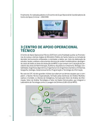 Relatório
de
Gestão
Institucional
2022
194
Finalmente, foi realizada palestra no Encontro do Grupo Nacional de Coordenadores de
Centro de Apoio Criminal – GNCCRIM.
3 CENTRO DE APOIO OPERACIONAL
TÉCNICO
O Centro de Apoio Operacional Técnico (CAT) tem como finalidade auxiliar as Promoto-
rias de Justiça e demais órgãos do Ministério Público de Santa Catarina na tomada de
decisões tecnicamente embasadas e orientadas a dados, por meio da elaboração de
estudos, laudos, análises e documentos técnicos de caráter multidisciplinar, abrangen-
do casos de todas as áreas de atribuição do MPSC e que contam com a atuação de ser-
vidores das áreas de Administração, Auditoria, Arquitetura e Urbanismo, Biologia, Con-
tabilidade, Engenharia Agronômica, Engenharia Civil, Engenharia Sanitária e Ambiental,
Geografia, Geologia, Geoprocessamento, Programação e Tecnologia da Informação.
No caso do CAT, há dois grandes núcleos que abarcam as demais equipes que o com-
põem: o Núcleo Técnico Especializado, formado pelas Gerências de Análise Multidis-
ciplinar e Contábil, e o Núcleo de Inteligência, formado pelo Setor de Análise da Infor-
mação, Setor de Análise Tecnológica e Setor de Dados Estruturados, que integram o
Laboratório de Tecnologia contra a Lavagem de Dinheiro (LAB-LD) do MPSC.
 