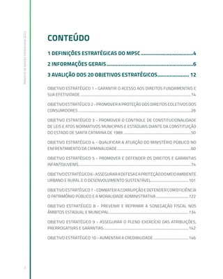 Relatório
de
Gestão
Institucional
2022
2
CONTEÚDO
1 DEFINIÇÕES ESTRATÉGICAS DO MPSC.......................................4
2 INFORMAÇÕES GERAIS................................................................6
3 AVALIÇÃO DOS 20 OBJETIVOS ESTRATÉGICOS........................ 12
OBJETIVO ESTRATÉGICO 1 - GARANTIR O ACESSO AOS DIREITOS FUNDAMENTAIS E
SUA EFETIVIDADE.............................................................................................................................14
OBJETIVO ESTRATÉGICO 2 - PROMOVER A PROTEÇÃO DOS DIREITOS COLETIVOS DOS
CONSUMIDORES ...............................................................................................................................26
OBJETIVO ESTRATÉGICO 3 - PROMOVER O CONTROLE DE CONSTITUCIONALIDADE
DE LEIS E ATOS NORMATIVOS MUNICIPAIS E ESTADUAIS DIANTE DA CONSTITUIÇÃO
DO ESTADO DE SANTA CATARINA DE 1989.............................................................................50
OBJETIVO ESTRATÉGICO 4 - QUALIFICAR A ATUAÇÃO DO MINISTÉRIO PÚBLICO NO
ENFRENTAMENTO DA CRIMINALIDADE....................................................................................60
OBJETIVO ESTRATÉGICO 5 - PROMOVER E DEFENDER OS DIREITOS E GARANTIAS
INFANTOJUVENIS...............................................................................................................................74
OBJETIVOESTRATÉGICO6-ASSEGURARADEFESAEAPROTEÇÃODOMEIOAMBIENTE
URBANO E RURAL E O DESENVOLVIMENTO SUSTENTÁVEL...........................................101
OBJETIVOESTRATÉGICO7 -COMBATERACORRUPÇÃOEDEFENDERCOMEFICIÊNCIA
O PATRIMÔNIO PÚBLICO E A MORALIDADE ADMINISTRATIVA.....................................122
OBJETIVO ESTRATÉGICO 8 - PREVENIR E REPRIMIR A SONEGAÇÃO FISCAL NOS
ÂMBITOS ESTADUAL E MUNICIPAL..........................................................................................134
OBJETIVO ESTRATÉGICO 9 - ASSEGURAR O PLENO EXERCÍCIO DAS ATRIBUIÇÕES,
PRERROGATIVAS E GARANTIAS................................................................................................142
OBJETIVO ESTRATÉGICO 10 - AUMENTAR A CREDIBILIDADE........................................146
 