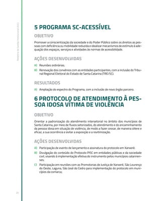 Relatório
de
Gestão
Institucional
2022
20
5 PROGRAMA SC-ACESSÍVEL
OBJETIVO
Promover a conscientização da sociedade e do Poder Público sobre os direitos as pes-
soas com deficiência ou mobilidade reduzida e idealizar mecanismos de estímulo à ade-
quação dos espaços, serviços e atividades às normas de acessibilidade.
AÇÕES DESENVOLVIDAS
A) Reuniões ordinárias;
B) Renovação dos convênios com as entidades participantes, com a inclusão do Tribu-
nal Regional Eleitoral do Estado de Santa Catarina (TRE/SC).
RESULTADOS
A) Ampliação do espectro do Programa, com a inclusão de novo órgão parceiro.
6 PROTOCOLO DE ATENDIMENTO À PES-
SOA IDOSA VÍTIMA DE VIOLÊNCIA
OBJETIVO
Orientar a padronização do atendimento intersetorial no âmbito dos municípios de
Santa Catarina, por meio de fluxos setorizados, do atendimento e do encaminhamento
da pessoa idosa em situação de violência, de modo a fazer cessar, de maneira célere e
eficaz, a sua ocorrência e evitar a exposição e a revitimização.
AÇÕES DESENVOLVIDAS
A) Participação de evento de lançamento e assinatura do protocolo em Xanxerê.
B) Divulgação do conteúdo do Protocolo PISC em entidades públicas e da sociedade
civil, visando à implementação efetiva do instrumento pelos municípios catarinen-
ses;
C) Participação em reuniões com as Promotorias de Justiça de Xanxerê, São Lourenço
do Oeste, Laguna, São José do Cedro para implementação do protocolo em muni-
cípios da comarca;
 