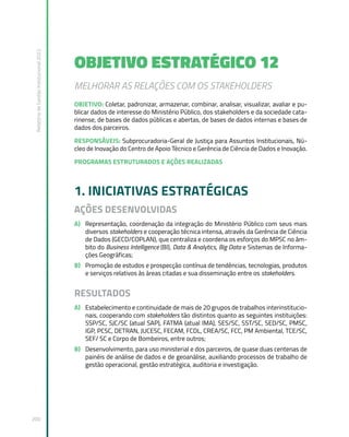 Relatório
de
Gestão
Institucional
2022
200
OBJETIVO ESTRATÉGICO 12
MELHORAR AS RELAÇÕES COM OS STAKEHOLDERS
OBJETIVO: Coletar, padronizar, armazenar, combinar, analisar, visualizar, avaliar e pu-
blicar dados de interesse do Ministério Público, dos stakeholders e da sociedade cata-
rinense, de bases de dados públicas e abertas, de bases de dados internas e bases de
dados dos parceiros.
RESPONSÁVEIS: Subprocuradoria-Geral de Justiça para Assuntos Institucionais, Nú-
cleo de Inovação do Centro de Apoio Técnico e Gerência de Ciência de Dados e Inovação.
PROGRAMAS ESTRUTURADOS E AÇÕES REALIZADAS
1. INICIATIVAS ESTRATÉGICAS
AÇÕES DESENVOLVIDAS
A) Representação, coordenação da integração do Ministério Público com seus mais
diversos stakeholders e cooperação técnica intensa, através da Gerência de Ciência
de Dados (GECD/COPLAN), que centraliza e coordena os esforços do MPSC no âm-
bito do Business Intelligence (BI), Data & Analytics, Big Data e Sistemas de Informa-
ções Geográficas;
B) Promoção de estudos e prospecção contínua de tendências, tecnologias, produtos
e serviços relativos às áreas citadas e sua disseminação entre os stakeholders.
RESULTADOS
A) Estabelecimento e continuidade de mais de 20 grupos de trabalhos interinstitucio-
nais, cooperando com stakeholders tão distintos quanto as seguintes instituições:
SSP/SC, SJC/SC (atual SAP), FATMA (atual IMA), SES/SC, SST/SC, SED/SC, PMSC,
IGP, PCSC, DETRAN, JUCESC, FECAM, FCDL, CREA/SC, FCC, PM Ambiental, TCE/SC,
SEF/ SC e Corpo de Bombeiros, entre outros;
B) Desenvolvimento, para uso ministerial e dos parceiros, de quase duas centenas de
painéis de análise de dados e de geoanálise, auxiliando processos de trabalho de
gestão operacional, gestão estratégica, auditoria e investigação.
 