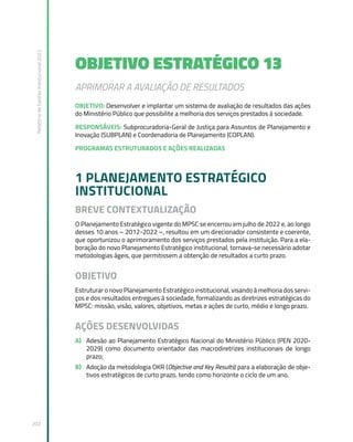 Relatório
de
Gestão
Institucional
2022
202
OBJETIVO ESTRATÉGICO 13
APRIMORAR A AVALIAÇÃO DE RESULTADOS
OBJETIVO: Desenvolver e implantar um sistema de avaliação de resultados das ações
do Ministério Público que possibilite a melhoria dos serviços prestados à sociedade.
RESPONSÁVEIS: Subprocuradoria-Geral de Justiça para Assuntos de Planejamento e
Inovação (SUBPLAN) e Coordenadoria de Planejamento (COPLAN).
PROGRAMAS ESTRUTURADOS E AÇÕES REALIZADAS
1 PLANEJAMENTO ESTRATÉGICO
INSTITUCIONAL
BREVE CONTEXTUALIZAÇÃO
O Planejamento Estratégico vigente do MPSC se encerrou em julho de 2022 e, ao longo
desses 10 anos – 2012-2022 –, resultou em um direcionador consistente e coerente,
que oportunizou o aprimoramento dos serviços prestados pela instituição. Para a ela-
boração do novo Planejamento Estratégico institucional, tornava-se necessário adotar
metodologias ágeis, que permitissem a obtenção de resultados a curto prazo.
OBJETIVO
Estruturar o novo Planejamento Estratégico institucional, visando à melhoria dos servi-
ços e dos resultados entregues à sociedade, formalizando as diretrizes estratégicas do
MPSC: missão, visão, valores, objetivos, metas e ações de curto, médio e longo prazo.
AÇÕES DESENVOLVIDAS
A) Adesão ao Planejamento Estratégico Nacional do Ministério Público (PEN 2020-
2029) como documento orientador das macrodiretrizes institucionais de longo
prazo;
B) Adoção da metodologia OKR (Objective and Key Results) para a elaboração de obje-
tivos estratégicos de curto prazo, tendo como horizonte o ciclo de um ano.
 