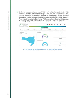 Relatório
de
Gestão
Institucional
2022
207
E) Conforme avaliação realizada pela ATRICON, o Portal da Transparência do MPSC
atendeu a 100% dos critérios da Resolução ATRICON n. 09/2018, obtendo a clas-
sificação “Diamante” do Programa Nacional de Transparência Pública, conforme
Ranking da Transparência de todas as unidades do Ministério Público brasileiro,
Poder Judiciário brasileiro, Defensorias Públicas estaduais, Executivo (três esferas
da Federação), Legislativo (três esferas da Federação) e Tribunais de Contas.
ACESSE O RADAR DO PROGRAMA NACIONAL DE TRANSPARÊNCIA PÚBLICA
 