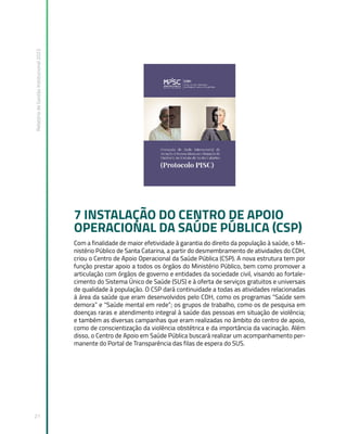 Relatório
de
Gestão
Institucional
2022
21
7 INSTALAÇÃO DO CENTRO DE APOIO
OPERACIONAL DA SAÚDE PÚBLICA (CSP)
Com a finalidade de maior efetividade à garantia do direito da população à saúde, o Mi-
nistério Público de Santa Catarina, a partir do desmembramento de atividades do CDH,
criou o Centro de Apoio Operacional da Saúde Pública (CSP). A nova estrutura tem por
função prestar apoio a todos os órgãos do Ministério Público, bem como promover a
articulação com órgãos de governo e entidades da sociedade civil, visando ao fortale-
cimento do Sistema Único de Saúde (SUS) e à oferta de serviços gratuitos e universais
de qualidade à população. O CSP dará continuidade a todas as atividades relacionadas
à área da saúde que eram desenvolvidos pelo CDH, como os programas “Saúde sem
demora” e “Saúde mental em rede”; os grupos de trabalho, como os de pesquisa em
doenças raras e atendimento integral à saúde das pessoas em situação de violência;
e também as diversas campanhas que eram realizadas no âmbito do centro de apoio,
como de conscientização da violência obstétrica e da importância da vacinação. Além
disso, o Centro de Apoio em Saúde Pública buscará realizar um acompanhamento per-
manente do Portal de Transparência das filas de espera do SUS.
 
