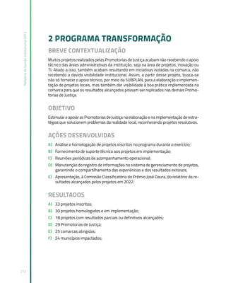 Relatório
de
Gestão
Institucional
2022
212
2 PROGRAMA TRANSFORMAÇÃO
BREVE CONTEXTUALIZAÇÃO
Muitos projetos realizados pelas Promotorias de Justiça acabam não recebendo o apoio
técnico das áreas administrativas da instituição, seja na área de projetos, inovação ou
TI. Aliado a isso, também acabam resultando em iniciativas isoladas na comarca, não
recebendo a devida visibilidade institucional. Assim, a partir desse projeto, busca-se
não só fornecer o apoio técnico, por meio da SUBPLAN, para a elaboração e implemen-
tação de projetos locais, mas também dar visibilidade à boa prática implementada na
comarca para que os resultados alcançados possam ser replicados nas demais Promo-
torias de Justiça.
OBJETIVO
Estimular e apoiar as Promotorias de Justiça na elaboração e na implementação de estra-
tégias que solucionem problemas da realidade local, reconhecendo projetos resolutivos.
AÇÕES DESENVOLVIDAS
A) Análise e homologação de projetos inscritos no programa durante o exercício;
B) Fornecimento de suporte técnico aos projetos em implementação;
C) Reuniões periódicas de acompanhamento operacional;
D) Manutenção do registro de informações no sistema de gerenciamento de projetos,
garantindo o compartilhamento das experiências e dos resultados exitosos;
E) Apresentação, à Comissão Classificatória do Prêmio José Daura, do relatório de re-
sultados alcançados pelos projetos em 2022.
RESULTADOS
A) 33 projetos inscritos;
B) 30 projetos homologados e em implementação;
C) 18 projetos com resultados parciais ou definitivos alcançados;
D) 29 Promotorias de Justiça;
E) 25 comarcas atingidas;
F) 54 municípios impactados;
 