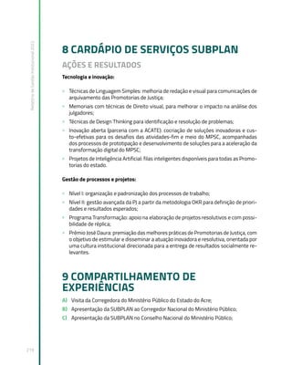 Relatório
de
Gestão
Institucional
2022
219
8 CARDÁPIO DE SERVIÇOS SUBPLAN
AÇÕES E RESULTADOS
Tecnologia e inovação:
» Técnicas de Linguagem Simples: melhoria de redação e visual para comunicações de
arquivamento das Promotorias de Justiça;
» Memoriais com técnicas de Direito visual, para melhorar o impacto na análise dos
julgadores;
» Técnicas de Design Thinking para identificação e resolução de problemas;
» Inovação aberta (parceria com a ACATE): cocriação de soluções inovadoras e cus-
to-efetivas para os desafios das atividades-fim e meio do MPSC, acompanhadas
dos processos de prototipação e desenvolvimento de soluções para a aceleração da
transformação digital do MPSC;
» Projetos de Inteligência Artificial: filas inteligentes disponíveis para todas as Promo-
torias do estado.
Gestão de processos e projetos:
» Nível I: organização e padronização dos processos de trabalho;
» Nível II: gestão avançada da PJ a partir da metodologia OKR para definição de priori-
dades e resultados esperados;
» Programa Transformação: apoio na elaboração de projetos resolutivos e com possi-
bilidade de réplica;
» Prêmio José Daura: premiação das melhores práticas de Promotorias de Justiça, com
o objetivo de estimular e disseminar a atuação inovadora e resolutiva, orientada por
uma cultura institucional direcionada para a entrega de resultados socialmente re-
levantes.
9 COMPARTILHAMENTO DE
EXPERIÊNCIAS
A) Visita da Corregedora do Ministério Público do Estado do Acre;
B) Apresentação da SUBPLAN ao Corregedor Nacional do Ministério Público;
C) Apresentação da SUBPLAN no Conselho Nacional do Ministério Público;
 