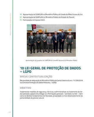 Relatório
de
Gestão
Institucional
2022
220
D) Apresentação da SUBPLAN no Ministério Público do Estado do Mato Grosso do Sul;
E) Apresentação da SUBPLAN no Ministério Público do Estado do Paraná;
F) Participação no ExpoJud 2022.
Apresentação dos projetos da SUBPLAN no Conselho Nacional do Ministério Público
10 LEI GERAL DE PROTEÇÃO DE DADOS
– LGPD
BREVE CONTEXTUALIZAÇÃO
NecessidadedeadequaçãodoMinistérioPúblicodeSantaCatarinaàLein.13.709/2018
(Lei Geral de Proteção de Dados Pessoais – LGPD).
OBJETIVO
Implementar medidas de segurança, técnicas e administrativas ao tratamento de da-
dos pessoais capazes de proteger as informações pessoais – sensíveis ou não –, bem
como os direitos fundamentais de liberdade, privacidade e o livre desenvolvimento da
personalidade da pessoa natural.
 