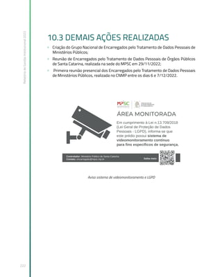 Relatório
de
Gestão
Institucional
2022
222
10.3 DEMAIS AÇÕES REALIZADAS
» Criação do Grupo Nacional de Encarregados pelo Tratamento de Dados Pessoais de
Ministérios Públicos;
» Reunião de Encarregados pelo Tratamento de Dados Pessoais de Órgãos Públicos
de Santa Catarina, realizada na sede do MPSC em 29/11/2022;
» Primeira reunião presencial dos Encarregados pelo Tratamento de Dados Pessoais
de Ministérios Públicos, realizada no CNMP entre os dias 6 e 7/12/2022.
Aviso sistema de videomonitoramento e LGPD
 