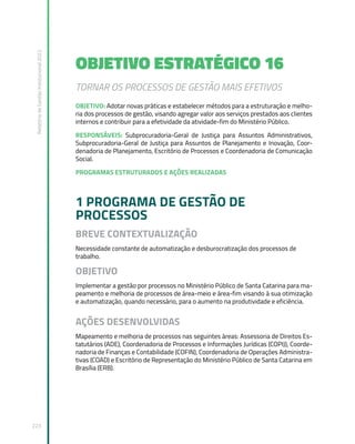 Relatório
de
Gestão
Institucional
2022
223
OBJETIVO ESTRATÉGICO 16
TORNAR OS PROCESSOS DE GESTÃO MAIS EFETIVOS
OBJETIVO: Adotar novas práticas e estabelecer métodos para a estruturação e melho-
ria dos processos de gestão, visando agregar valor aos serviços prestados aos clientes
internos e contribuir para a efetividade da atividade-fim do Ministério Público.
RESPONSÁVEIS: Subprocuradoria-Geral de Justiça para Assuntos Administrativos,
Subprocuradoria-Geral de Justiça para Assuntos de Planejamento e Inovação, Coor-
denadoria de Planejamento, Escritório de Processos e Coordenadoria de Comunicação
Social.
PROGRAMAS ESTRUTURADOS E AÇÕES REALIZADAS
1 PROGRAMA DE GESTÃO DE
PROCESSOS
BREVE CONTEXTUALIZAÇÃO
Necessidade constante de automatização e desburocratização dos processos de
trabalho.
OBJETIVO
Implementar a gestão por processos no Ministério Público de Santa Catarina para ma-
peamento e melhoria de processos de área-meio e área-fim visando à sua otimização
e automatização, quando necessário, para o aumento na produtividade e eficiência.
AÇÕES DESENVOLVIDAS
Mapeamento e melhoria de processos nas seguintes áreas: Assessoria de Direitos Es-
tatutários (ADE), Coordenadoria de Processos e Informações Jurídicas (COPIJ), Coorde-
nadoria de Finanças e Contabilidade (COFIN), Coordenadoria de Operações Administra-
tivas (COAD) e Escritório de Representação do Ministério Público de Santa Catarina em
Brasília (ERB).
 