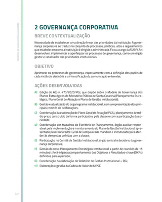 Relatório
de
Gestão
Institucional
2022
225
2 GOVERNANÇA CORPORATIVA
BREVE CONTEXTUALIZAÇÃO
Necessidade de estabelecer uma direção linear das prioridades da instituição. A gover-
nança corporativa se traduz no conjunto de processos, políticas, atos e regulamentos
queestabelecemcomoainstituiçãoédirigidaeadministrada.FicouacargodaSUBPLAN
desenvolver, implementar e aperfeiçoar os processos de governança, como um órgão
gestor e catalisador das prioridades institucionais.
OBJETIVO
Aprimorar os processos de governança, especialmente com a definição dos papéis de
cada instância decisória e a intensificação da comunicação entre elas.
AÇÕES DESENVOLVIDAS
A) Edição do Ato n. 473/2020/PGJ, que dispõe sobre o Modelo de Governança dos
Planos Estratégicos do Ministério Público de Santa Catarina (Planejamento Estra-
tégico, Plano Geral de Atuação e Plano de Gestão Institucional);
B) Gestão e atualização do organograma institucional, com a representação dos prin-
cipais comitês de deliberações;
C) Coordenação da elaboração do Plano Geral de Atuação (PGA), planejamento de mé-
dio prazo construído de forma participativa pela classe e com a participação da so-
ciedade;
D) Coordenação dos trabalhos do Escritório de Planejamento, órgão auxiliar respon-
sável pela implementação e monitoramento do Plano de Gestão Institucional apre-
sentado pelo Procurador-Geral de Justiça a cada mandato e estruturado para aten-
der às demandas colhidas com a classe;
E) Participação no Comitê de Gestão Institucional, órgão central e decisório da gover-
nança corporativa;
F) Gestão do novo Planejamento Estratégico Institucional a partir de reuniões de 15
minutos(check-in)paraacompanhamentodosObjetivoseResultados-chave(OKRs)
definidos para o período;
G) Coordenação da elaboração do Relatório de Gestão Institucional – RGI;
H) Elaboração e gestão da Cadeia de Valor do MPSC.
 
