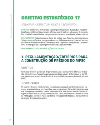 Relatório
de
Gestão
Institucional
2022
227
OBJETIVO ESTRATÉGICO 17
MELHORAR A ESTRUTURA FÍSICA E A SEGURANÇA
OBJETIVO: Promover a melhoria da segurança institucional e da estrutura física (ins-
talações e mobiliários) das unidades, a fim de garantir padrões adequados de conforto,
funcionalidade, acessibilidade e segurança aos membros, servidores e público externo.
RESPONSÁVEIS: Subprocuradoria-Geral de Justiça para Assuntos Administrativos,
Subprocuradoria-Geral de Justiça para Assuntos de Planejamento e Inovação, Secreta-
ria-Geral do Ministério Público, Coordenadoria de Engenharia e Arquitetura, Coordena-
doria de Inteligência e Segurança Institucional (CSI) e Casa Militar.
PROGRAMAS ESTRUTURADOS E AÇÕES REALIZADAS
1. REGULAMENTAÇÃO/CRITÉRIOS PARA
A CONSTRUÇÃO DE PRÉDIOS DO MPSC
OBJETIVO  
Formalizar critérios que sirvam de parâmetros para o planejamento e tomada de deci-
são sobre reformas físicas e/ou para expansão das unidades de forma que se identifi-
que previamente, a partir do cenário local, a necessidade de adequação da estrutura do
MPSC.
JUSTIFICATIVA
Os recentes desafios institucionais e sociais ocasionados pela pandemia tornaram pre-
mente a necessidade de um novo olhar para as estruturas físicas da Instituição, para
que estas possam atender e refletir a evolução atual do trabalho. O cenário do MPSC,
sugere a elaboração de um documento técnico, capaz de direcionar a expansão física
da Instituição e promover maior agilidade e vinculação estratégica ao planejamento e
aprovação de novas construções.
 