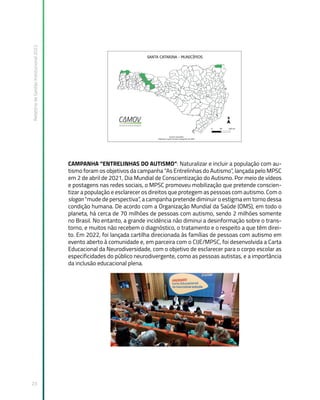 Relatório
de
Gestão
Institucional
2022
23
CAMPANHA “ENTRELINHAS DO AUTISMO”: Naturalizar e incluir a população com au-
tismo foram os objetivos da campanha “As Entrelinhas do Autismo”, lançada pelo MPSC
em 2 de abril de 2021, Dia Mundial de Conscientização do Autismo. Por meio de vídeos
e postagens nas redes sociais, o MPSC promoveu mobilização que pretende conscien-
tizar a população e esclarecer os direitos que protegem as pessoas com autismo. Com o
slogan “mude de perspectiva”, a campanha pretende diminuir o estigma em torno dessa
condição humana. De acordo com a Organização Mundial da Saúde (OMS), em todo o
planeta, há cerca de 70 milhões de pessoas com autismo, sendo 2 milhões somente
no Brasil. No entanto, a grande incidência não diminui a desinformação sobre o trans-
torno, e muitos não recebem o diagnóstico, o tratamento e o respeito a que têm direi-
to. Em 2022, foi lançada cartilha direcionada às famílias de pessoas com autismo em
evento aberto à comunidade e, em parceira com o CIJE/MPSC, foi desenvolvida a Carta
Educacional da Neurodiversidade, com o objetivo de esclarecer para o corpo escolar as
especificidades do público neurodivergente, como as pessoas autistas, e a importância
da inclusão educacional plena.
 
