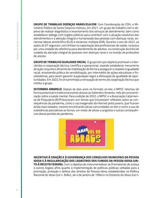 Relatório
de
Gestão
Institucional
2022
24
GRUPO DE TRABALHO DOENÇAS RARAS/ELA/EM: Com Coordenação do CDH, o Mi-
nistério Público de Santa Catarina instituiu, em 2021, um grupo de trabalho com o ob-
jetivo de realizar diagnóstico e levantamento dos serviços de atendimento, bem como
estabelecer diálogo com órgãos públicos para contribuir com a atuação resolutiva dos
atendimentos e a atenção integral e humanizada das pessoas com doenças raras, es-
clerose lateral amiotrófica (ELA) e esclerose múltipla (EM). Durante o ano de 2022, as
ações do GT seguiram, com ênfase na capacitação dos profissionais de saúde, na busca
por uma unidade de referência para atendimento de adultos, na construção da linha de
cuidado da atenção integral às pessoas com doenças raras e na revisão de protocolos
de acesso.
GRUPO DE TRABALHO IGUALDADE RACIAL: O grupo tem por objetivo promover o inter-
câmbio e cooperação técnica, científica e operacional, visando estabelecer mecanismo
de ação conjunta e eficiente de mobilização de forma a assegurar o respeito à igualdade
racial, envolvendo prática de sensibilização, por intermédio de ações educativas e fis-
calizatórias, para assim garantir à população negra a efetivação da igualdade de opor-
tunidades. Em 2022, foi encaminhada a renovação do termo de cooperação técnica que
institui o grupo.
SETEMBRO AMARELO: Depois de dois anos no formato on-line, o MPSC retomou de
forma presencial o tradicional evento alusivo ao Setembro Amarelo, mês de conscienti-
zação sobre a saúde mental. Para a edição de 2022, o MPSC e a Associação Catarinen-
se de Psiquiatria (ACP) buscaram unir temas que trouxessem reflexões sobre as con-
sequências da pandemia, como o uso exagerado da internet pelos jovens, que ficaram
ainda mais isolados, mesmo encontrando várias comunidades on-line, e como o uso de
substâncias psicoativas se tornou um modo de aliviar a angústia e outras consequên-
cias desse período de pandemia.
INCENTIVO À CRIAÇÃO E À GOVERNANÇA DOS CONSELHOS MUNICIPAIS DA PESSOA
IDOSA E À REGULARIZAÇÃO DOS CADASTROS DOS FUNDOS DA PESSOA IDOSA JUN-
TO À RECEITA FEDERAL: Com o objetivo de instrumentalizar as Promotorias de Justiça
e outros órgãos afins quanto à implementação de políticas públicas voltadas para a
promoção, proteção e defesa dos direitos da Pessoa Idosa estabelecidas na Política
Nacional do Idoso (Lei n. 8.842, de 4 de janeiro de 1994) e no Estatuto do Idoso (Lei n.
 