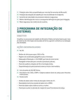 Relatório
de
Gestão
Institucional
2022
241
C) Proteção sobre links compartilhados por meio das ferramentas da Microsoft;
D) Proteção das estações de trabalho por meio do Defender for Endpoints;
E) Aumento da maturidade nos processos relativos à segurança;
F) Melhor identificação dos riscos e consequente definição de ações para mitigação;
G) Maior segurança nas credenciais de usuários.
2 PROGRAMA DE INTEGRAÇÃO DE
SISTEMAS
OBJETIVO
Simplificar os processos de trabalho do Ministério Público de Santa Catarina por meio
de sistemas de informação estruturados de forma a garantir a eficiência na realização
das atividades.
AÇÕES DESENVOLVIDAS
A) No SIG:
» Botões de ciência para eproc, SEEU e PJe;
» Registro de coordenadas geográficas para o SireneJud;
» Adequação à Resolução n. 232/CNMP, que trata do nome social;
» Navegador embarcado para consulta a processos judiciais;
» Painel de auditoria, lotações do SIG e tramitação direta;
» Disponibilização do peticionamento externo inicial e intermediário;
B) Início do piloto do SAJ-MP Online;
C) Buscadores dos CAOs, CSMP e Subprocuradoria-Geral de Justiça para Assuntos
Institucionais;
D) Painéis de BI:
» Análise de dados sobre metas da educação e leitos de UTI;
» Reestabelecimento da conexão de dados com a PMSC;
» Painel de dados sobre violência contra a mulher;
» Painel para auxiliar na decisão de criação de novas Promotorias de Justiça;
 