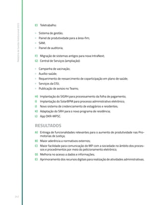 Relatório
de
Gestão
Institucional
2022
242
E) Teletrabalho:
» Sistema de gestão;
» Painel de produtividade para a área-fim;
» SAM;
» Painel de auditoria;
F) Migração de sistemas antigos para nova IntraNext;
G) Central de Serviços (ampliação):
» Campanha de vacinação;
» Auxílio-saúde;
» Requerimento de ressarcimento de coparticipação em plano de saúde;
» Serviços da CISI;
» Publicação de avisos no Teams;
H) Implantação do SIGRH para processamento da folha de pagamento;
I) Implantação do SolarBPM para processo administrativo eletrônico;
J) Novo sistema de credenciamento de estagiários e residentes;
K) Adaptação do SRH para o novo programa de residência;
L) App OKR-MPSC.
RESULTADOS
A) Entrega de funcionalidades relevantes para o aumento de produtividade nas Pro-
motorias de Justiça;
B) Maior aderência a normativos externos;
C) Maior facilidade para comunicação do MP com a sociedade no âmbito dos proces-
sos e procedimentos por meio do peticionamento eletrônico;
D) Melhoria no acesso a dados e informações;
E) Aprimoramento dos recursos digitais para realização de atividades administrativas.
 