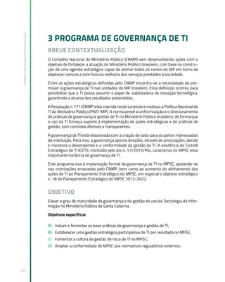 Relatório
de
Gestão
Institucional
2022
243
3 PROGRAMA DE GOVERNANÇA DE TI
BREVE CONTEXTUALIZAÇÃO
O Conselho Nacional do Ministério Público (CNMP) vem desenvolvendo ações com o
objetivo de fortalecer a atuação do Ministério Público brasileiro, com base na constru-
ção de uma agenda estratégica capaz de alinhar todos os ramos do MP em torno de
objetivos comuns e com foco na melhoria dos serviços prestados à sociedade.
Entre as ações estratégicas definidas pelo CNMP encontra-se a necessidade de pro-
mover a governança de TI nas unidades do MP brasileiro. Essa definição ocorreu para
possibilitar que a TI possa assumir o papel de viabilizadora da inovação tecnológica,
garantindo o alcance dos resultados pretendidos.
A Resolução n. 171/CNMP está inserida neste contexto e instituiu a Política Nacional de
TI do Ministério Público (PNTI-MP). A norma prevê a uniformização e o direcionamento
de práticas de governança e gestão de TI no Ministério Público brasileiro, de forma que
o uso da TI forneça suporte à implementação de ações estratégicas e de práticas de
gestão, com controles efetivos e transparentes.
A governança de TI está relacionada com a criação de valor para as partes interessadas
da instituição. Para isso, a governança aponta direções, através de priorizações, decide
e monitora o desempenho e a conformidade da gestão da TI. A existência do Comitê
Estratégico de TI (CETI), instituído pelo ato n. 57/2015/PGJ, caracteriza no MPSC essa
importante instância de governança de TI.
Este programa visa à implantação formal da governança de TI no MPSC, apoiando-se
nas orientações emanadas pelo CNMP, bem como ao aumento do alinhamento das
ações de TI ao Planejamento Estratégico do MPSC, em especial o objetivo estratégico
n. 18 do Planejamento Estratégico do MPSC 2012-2022.
OBJETIVO
Elevar o grau de maturidade da governança e da gestão do uso da Tecnologia da Infor-
mação no Ministério Público de Santa Catarina.
Objetivos específicos
A) Induzir e fomentar as boas práticas de governança e gestão de TI;
B) Estabelecer uma gestão estratégica participativa de TI por resultado no MPSC;
C) Fomentar a cultura de gestão de risco de TI no MPSC;
D) Ampliar a conformidade do MPSC aos normativos regulatórios externos;
 