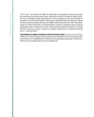 Relatório
de
Gestão
Institucional
2022
25
10.741, de 1º de outubro de 2003), foi elaborado um diagnóstico acerca da situação
dos Conselhos da Pessoa Idosa e seus respectivos fundos no Estado de Santa Catari-
na. Foram analisados dados produzidos por meio da pesquisa junto às Secretarias de
Assistência Social dos Municípios, informações disponibilizadas pela Receita Federal
em Santa Catarina e Notas Técnicas do CODAR, referente ao exercício 2021 das Decla-
rações do Imposto de Renda. Foi disponibilizado, também, material de apoio contendo
orientações para o Cadastramento dos Fundos da Pessoa Idosa Federal junto à Recita
Federal, tornando-os aptos a receber as doações diretamente do Imposto de Renda
(Lei n. 13.797 de 2019).
CONFERÊNCIAS SOBRE VIOLÊNCIA CONTRA PESSOA IDOSA: Durante o ano de 2022,
o MPSC, por meio da equipe do CDH, desenvolveu atividades de conscientização sobre
enfrentamento e modalidades de violências contra as pessoas idosas, por meio de con-
ferências em entidades públicas e da sociedade civil.
 