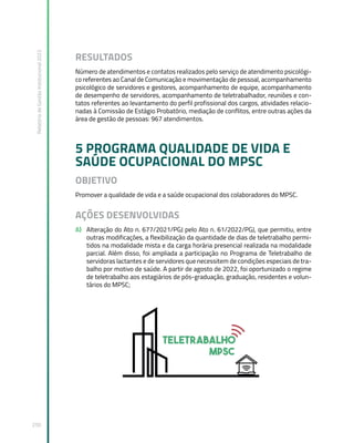 Relatório
de
Gestão
Institucional
2022
250
RESULTADOS
Número de atendimentos e contatos realizados pelo serviço de atendimento psicológi-
co referentes ao Canal de Comunicação e movimentação de pessoal, acompanhamento
psicológico de servidores e gestores, acompanhamento de equipe, acompanhamento
de desempenho de servidores, acompanhamento de teletrabalhador, reuniões e con-
tatos referentes ao levantamento do perfil profissional dos cargos, atividades relacio-
nadas à Comissão de Estágio Probatório, mediação de conflitos, entre outras ações da
área de gestão de pessoas: 967 atendimentos.
5 PROGRAMA QUALIDADE DE VIDA E
SAÚDE OCUPACIONAL DO MPSC
OBJETIVO
Promover a qualidade de vida e a saúde ocupacional dos colaboradores do MPSC.
AÇÕES DESENVOLVIDAS
A) Alteração do Ato n. 677/2021/PGJ pelo Ato n. 61/2022/PGJ, que permitiu, entre
outras modificações, a flexibilização da quantidade de dias de teletrabalho permi-
tidos na modalidade mista e da carga horária presencial realizada na modalidade
parcial. Além disso, foi ampliada a participação no Programa de Teletrabalho de
servidoras lactantes e de servidores que necessitem de condições especiais de tra-
balho por motivo de saúde. A partir de agosto de 2022, foi oportunizado o regime
de teletrabalho aos estagiários de pós-graduação, graduação, residentes e volun-
tários do MPSC;
 